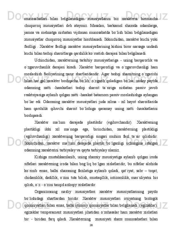 munosabatlari   bilan   belgilanadigan   xususiyatlarini   biz   xarakterni   birmuncha
chuqurroq   xususiyatlari   deb   ataymiz.   Masalan,   barkamol   shaxsda   odamlarga,
jamoa   va   mehnatga   nisbatan   vijdonan   munosabatda   bo`lish   bilan   belgilanadigan
xususiyatlar  chuqurroq xususiyatlar  hisoblanadi.  Ikkinchidan, xarakter  kuchi  yoki
faolligi  . Xarakter  faolligi  xarakter  xususiyatlarining kishini  biror  narsaga  undash
kuchi bilan tashqi sharoitlarga qarshilik ko`rsatish darajasi bilan belgilanadi.
Uchinchidan,   xarakterning   tarkibiy   xususiyatlariga   -   uning   barqarorlik   va
o`zgaruvchanlik   darajasi   kiradi.   Xarakter   barqarorligi   va   o`zgaruvchanligi   ham
moslashish   faoliyatining   zarur   shartlaridandir.   Agar   tashqi   sharoitning   o`zgarishi
bilan   har   gal   xarakter   boshqacha   bo`lib,   o`zgarib   qoladigan   bo`lsa,   unday   paytda
odamning   xatti   -harakatlari   tashqi   sharoit   ta`siriga   nisbatan   passiv   javob
reaktsiyasiga aylanib qolgan xatti -harakat batamom passiv moslashishga aylangan
bo`lar   edi.   Odamning   xarakter   xususiyatlari   juda   xilma   -   xil   hayot   sharoitlarida
ham   qarshilik   qiluvchi   sharoit   bo`lishiga   qaramay   uning   xatti   -harakatlarini
boshqaradi.
Xarakter   ma`lum   darajada   plastikdir   (egiluvchandir).   Xarakterning
plastikligi   ikki   xil   ma`noga   ega,   birinchidan,   xarakterning   plastikligi
(egiluvchanligi)   xarakterning   barqarorligi   singari   muhim   faol   ta`sir   qilishidir.
Ikkinchidan,   xarakter   ma`lum   darajada   plastik   bo`lganligi   uchungina   istalgan
odamning xarakterini tarbiyalay va qayta tarbiyalay olamiz.
Kishiga   mustahkamlanib,   uning   shaxsiy   xususiyatiga   aylanib   qolgan   iroda
sifatlari   xarakterning   iroda   bilan   bog`liq   bo`lgan   xislatlaridir,   bu   sifatlar   alohida
ko`rinib   emas,   balki   shaxsning   fazilatiga   aylanib   qoladi,   qat`iyat,   sabr   –   toqat,
chidamlilik,   dadillik,   o`zini   tuta   bilish,   mustaqillik,   intizomlilik,   mas`uliyatni   his
qilish, o`z - o`zini tanqid axloqiy xislatlardir.
Organizmning   nasliy   xususiyatlari   xarakter   xususiyatlarining   paydo
bo`lishidagi   shartlardan   biridir.   Xarakter   xususiyatlari   irsiyatning   biologik
qonuniyatlari bilan emas, balki ijtimoiy qonuniyatlar bilan belgilanadi. (egizaklar).
egizaklar   temperament   xususiyatlari   jihatidan   o`xshasalar   ham   xarakter   xislatlari
bir   -   biridan   farq   qiladi.   Xarakterning     xususiyati   shaxs   munosabatlari   bilan
28 