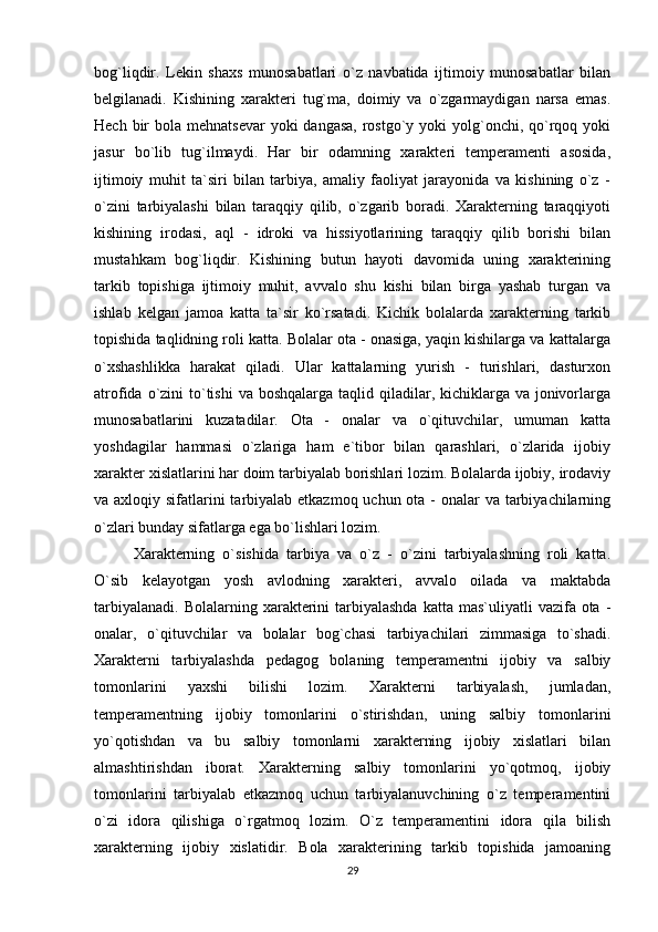 bog`liqdir.   Lekin   shaxs   munosabatlari   o`z   navbatida   ijtimoiy   munosabatlar   bilan
belgilanadi.   Kishining   xarakteri   tug`ma,   doimiy   va   o`zgarmaydigan   narsa   emas.
Hech bir  bola mehnatsevar  yoki  dangasa,  rostgo`y yoki  yolg`onchi, qo`rqoq yoki
jasur   bo`lib   tug`ilmaydi.   Har   bir   odamning   xarakteri   temperamenti   asosida,
ijtimoiy   muhit   ta`siri   bilan   tarbiya,   amaliy   faoliyat   jarayonida   va   kishining   o`z   -
o`zini   tarbiyalashi   bilan   taraqqiy   qilib,   o`zgarib   boradi.   Xarakterning   taraqqiyoti
kishining   irodasi,   aql   -   idroki   va   hissiyotlarining   taraqqiy   qilib   borishi   bilan
mustahkam   bog`liqdir.   Kishining   butun   hayoti   davomida   uning   xarakterining
tarkib   topishiga   ijtimoiy   muhit,   avvalo   shu   kishi   bilan   birga   yashab   turgan   va
ishlab   kelgan   jamoa   katta   ta`sir   ko`rsatadi.   Kichik   bolalarda   xarakterning   tarkib
topishida taqlidning roli katta. Bolalar ota - onasiga, yaqin kishilarga va kattalarga
o`xshashlikka   harakat   qiladi.   Ular   kattalarning   yurish   -   turishlari,   dasturxon
atrofida o`zini  to`tishi  va  boshqalarga taqlid qiladilar, kichiklarga va  jonivorlarga
munosabatlarini   kuzatadilar.   Ota   -   onalar   va   o`qituvchilar,   umuman   katta
yoshdagilar   hammasi   o`zlariga   ham   e`tibor   bilan   qarashlari,   o`zlarida   ijobiy
xarakter xislatlarini har doim tarbiyalab borishlari lozim. Bolalarda ijobiy, irodaviy
va axloqiy sifatlarini tarbiyalab etkazmoq uchun ota -  onalar  va tarbiyachilarning
o`zlari bunday sifatlarga ega bo`lishlari lozim.
Xarakterning   o`sishida   tarbiya   va   o`z   -   o`zini   tarbiyalashning   roli   katta.
O`sib   kelayotgan   yosh   avlodning   xarakteri,   avvalo   oilada   va   maktabda
tarbiyalanadi.  Bolalarning  xarakterini   tarbiyalashda   katta mas`uliyatli   vazifa ota  -
onalar,   o`qituvchilar   va   bolalar   bog`chasi   tarbiyachilari   zimmasiga   to`shadi.
Xarakterni   tarbiyalashda   pedagog   bolaning   temperamentni   ijobiy   va   salbiy
tomonlarini   yaxshi   bilishi   lozim.   Xarakterni   tarbiyalash,   jumladan,
temperamentning   ijobiy   tomonlarini   o`stirishdan,   uning   salbiy   tomonlarini
yo`qotishdan   va   bu   salbiy   tomonlarni   xarakterning   ijobiy   xislatlari   bilan
almashtirishdan   iborat.   Xarakterning   salbiy   tomonlarini   yo`qotmoq,   ijobiy
tomonlarini   tarbiyalab   etkazmoq   uchun   tarbiyalanuvchining   o`z   temperamentini
o`zi   idora   qilishiga   o`rgatmoq   lozim.   O`z   temperamentini   idora   qila   bilish
xarakterning   ijobiy   xislatidir.   Bola   xarakterining   tarkib   topishida   jamoaning
29 