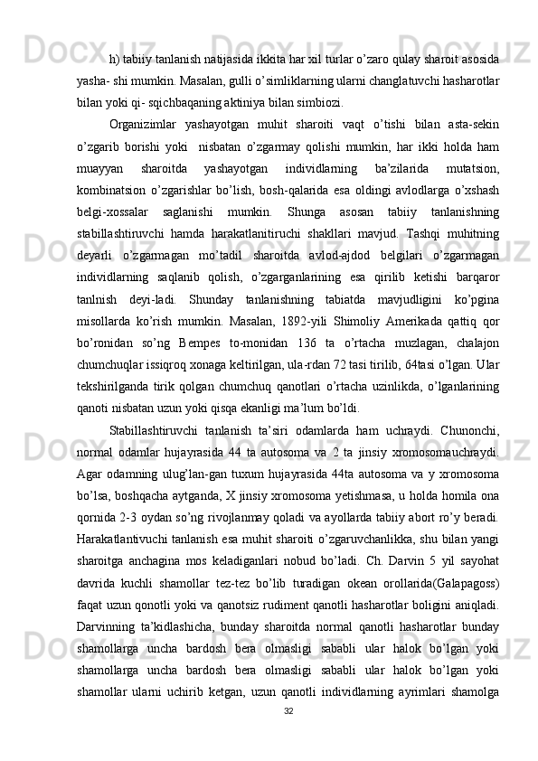 h) tabiiy tanlanish natijasida ikkita har xil turlar o’zaro qulay sharoit asosida
yasha- shi mumkin. Masalan, gulli o’simliklarning ularni changlatuvchi hasharotlar
bilan yoki qi- sqichbaqaning aktiniya bilan simbiozi. 
Organizimlar   yashayotgan   muhit   sharoiti   vaqt   o’tishi   bilan   asta-sekin
o’zgarib   borishi   yoki     nisbatan   o’zgarmay   qolishi   mumkin,   har   ikki   holda   ham
muayyan   sharoitda   yashayotgan   individlarning   ba’zilarida   mutatsion,
kombinatsion   o’zgarishlar   bo’lish,   bosh-qalarida   esa   oldingi   avlodlarga   o’xshash
belgi-xossalar   saglanishi   mumkin.   Shunga   asosan   tabiiy   tanlanishning
stabillashtiruvchi   hamda   harakatlanitiruchi   shakllari   mavjud.   Tashqi   muhitning
deyarli   o’zgarmagan   mo’tadil   sharoitda   avlod-ajdod   belgilari   o’zgarmagan
individlarning   saqlanib   qolish,   o’zgarganlarining   esa   qirilib   ketishi   barqaror
tanlnish   deyi-ladi.   Shunday   tanlanishning   tabiatda   mavjudligini   ko’pgina
misollarda   ko’rish   mumkin.   Masalan,   1892-yili   Shimoliy   Amerikada   qattiq   qor
bo’ronidan   so’ng   Bempes   to-monidan   136   ta   o’rtacha   muzlagan,   chalajon
chumchuqlar issiqroq xonaga keltirilgan, ula-rdan 72 tasi tirilib, 64tasi o’lgan. Ular
tekshirilganda   tirik   qolgan   chumchuq   qanotlari   o’rtacha   uzinlikda,   o’lganlarining
qanoti nisbatan uzun yoki qisqa ekanligi ma’lum bo’ldi. 
Stabillashtiruvchi   tanlanish   ta’siri   odamlarda   ham   uchraydi.   Chunonchi,
normal   odamlar   hujayrasida   44   ta   autosoma   va   2   ta   jinsiy   xromosomauchraydi.
Agar   odamning   ulug’lan-gan   tuxum   hujayrasida   44ta   autosoma   va   y   xromosoma
bo’lsa, boshqacha aytganda, X jinsiy xromosoma yetishmasa, u holda homila ona
qornida 2-3 oydan so’ng rivojlanmay qoladi va ayollarda tabiiy abort ro’y beradi.
Harakatlantivuchi tanlanish esa muhit sharoiti o’zgaruvchanlikka, shu bilan yangi
sharoitga   anchagina   mos   keladiganlari   nobud   bo’ladi.   Ch.   Darvin   5   yil   sayohat
davrida   kuchli   shamollar   tez-tez   bo’lib   turadigan   okean   orollarida(Galapagoss)
faqat uzun qonotli yoki va qanotsiz rudiment qanotli hasharotlar boligini aniqladi.
Darvinning   ta’kidlashicha,   bunday   sharoitda   normal   qanotli   hasharotlar   bunday
shamollarga   uncha   bardosh   bera   olmasligi   sababli   ular   halok   bo’lgan   yoki
shamollarga   uncha   bardosh   bera   olmasligi   sababli   ular   halok   bo’lgan   yoki
shamollar   ularni   uchirib   ketgan,   uzun   qanotli   individlarning   ayrimlari   shamolga
32 