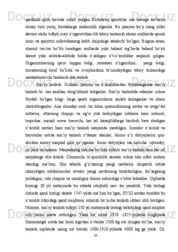 qarshilik   qilib   havoda   uchib   yurgan   Kichikroq   qanotlilar   esa   havoga   ko’tarila
olmay   turli   yoriq,   kovaklarga   yashirinlib   olganlar.   Bu   jarayon   ko’p   ming   yillar
davom etishi tufayli irsiy o’zgaruvchan-lik tabiiy tanlanish okean orollarida qanoti
uzun   va   qanotsiz   individlarning   kelib   chiqishiga   sababchi   bo’lgan.   Bugina   emas,
shamol   tez-tez   bo’lib   turadigan   orollarda   yoki   baland   tog’larda   baland   bo’yli
daraxt   yoki   alohida-alohida   holda   o’sadigan   o’t-o’simliklar   saqlanib   qolgan.
Organizmlarning   qaror   topgan   belgi,   xossalari   o’zgarishini,     yangi   belgi,
xossalarning   hosil   bo’lishi   va   rivojlanishini   ta’minlaydigan   tabiiy   tanlanishga
xarakаtlantivchi tanlanish deb ataladi. 
Sun’iy   tanlash.   Kishilar   hayvon   va   o’simliklardan   foydalanganda   sun’iy
tanlash   bi-   lan   azaldan   shug’ullanib   kelganlar.   Sun’iy   tanlashda   odamlar   uchun
foydali   bo’lgan   belgi-   larga   qarab   organizmlarni   saylab   tanlaganlar   va   ularni
chatishtirganlar.   Ana   shunday   usul-   lar   bilan   qoramollarning   sutdor   va   sergo’sht
zotlarini,   otlarning   chopqir   va   og’ir   yuk   tashiydigan   zotlarini   ham   serhosil,
tezpishar,   mazali   meva   beruvchi,   har   xil   kasaqlliklarga   bardosh   bera   oladigan
o’simlik   navlari   ham   sun’iy   tanlash   natijasida   yaratilgan.   Insonlar   o’simlik   va
hayvonlar   ustida   sun’iy   tanlash   o’tkazar   ekanlar,   doimo   o’z   ehtiyojlarini   qon-
dirishni   asosiy   maqsad   qilib   qo’yganlar.   Inson   ehtiyojlari   esa   turlicha:   iqtisodiy,
xo’jalik va hokazo. Maqsadning turlicha bo’lishi tufayli sun’iy tanlash ham har xil
natijalarga   olib   keladi.   Chunonchi   to’qimchilik   sanoati   uchun   tola   sifati   muhim
ekanligi   ma’lum.   Shu   sababli   g’o’zaning   yangi   navlarini   chiqarish   ustida
ishlayotgan   seleksionerlar   avvalo   yangi   navlarning   hosildorligini,   ko’sagining
yirikligini, tola chiqimi va uzunligini doimo oshirishga e’tibor keladilar. Oqibatda
keyingi   30   yil   mobaynida   bu   sohada   istiqbolli   nav-   lar   yaratildi.   Yoki   lavlagi
ildizida qand borligi daslab 1747-yilda ma’lum bo’lgan, XVIII asrdan boshlab bu
o’simlik   ildizidagi   qand   miqdorini   oshirish   bo’yicha   tanlash   ishlari   olib  borilgan.
Nihoyat, sun’iy tanlash tufayli 150 yil mobaynida lavlagi tarkibidagi qand miqdori
uch   yarim   marta   orttirilgan.   Yana   bir   misol   1870   -1875-yillarda   Angliyada
Semmentgal   zotda   har   bosh   sigirdan   o’rtacha   2500   kg   sut   olingan   bo’lsa,   sun’iy
tanlash   oqibatida   uning   sut   berishi   1900-1910-yillarda   4000   kg   ga   yetdi.   Ch.
33 