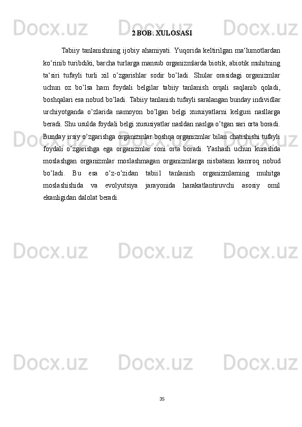 2 BOB. XULOSASI
Tabiiy tanlanishning ijobiy ahamiyati. Yuqorida keltirilgan ma‘lumotlardan
ko’rinib turibdiki, barcha turlarga mansub organizmlarda biotik, abiotik muhitning
ta‘siri   tufayli   turli   xil   o’zgarishlar   sodir   bo’ladi.   Shular   orasidagi   organizmlar
uchun   oz   bo’lsa   ham   foydali   belgilar   tabiiy   tanlanish   orqali   saqlanib   qoladi,
boshqalari esa nobud bo’ladi. Tabiiy tanlanish tufayli saralangan bunday individlar
urchiyotganda   o’zlarida   namoyon   bo’lgan   belgi   xusuiyatlarni   kelgusi   nasllarga
beradi. Shu usulda foydali belgi xususiyatlar nasldan naslga o’tgan sari orta boradi.
Bunday irsiy o’zgarishga organizmlar boshqa organizmlar bilan chatishishi tufayli
foydali   o’zgarishga   ega   organizmlar   soni   orta   boradi.   Yashash   uchun   kurashda
moslashgan   organizmlar   moslashmagan   organizmlarga   nisbatann   kamroq   nobud
bo’ladi.   Bu   esa   o’z-o’zidan   tabii1   tanlanish   organizmlarning   muhitga
moslashishida   va   evolyutsiya   jarayonida   harakatlantiruvchi   asosiy   omil
ekanligidan dalolat beradi. 
35 