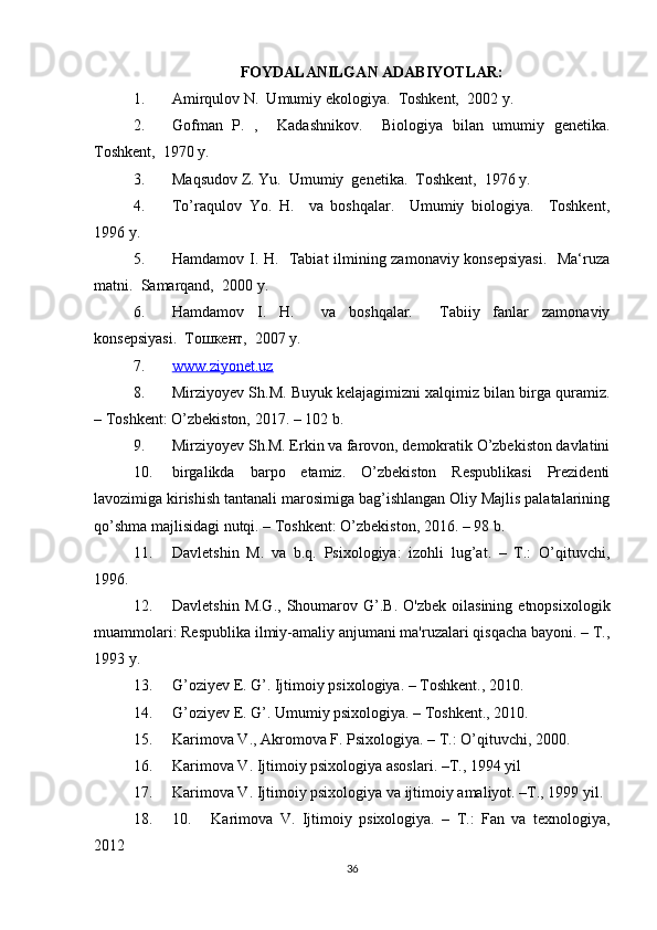 FOYDALANILGAN ADABIYOTLAR:
1. Amirqulov N.  Umumiy ekologiya.   Toshkent,  2002 y. 
2. Gofman   P.   ,     Kadashnikov.     Biologiya   bilan   umumiy   genetika.
Toshkent,  1970 y. 
3. Maqsudov Z. Yu.  Umumiy  genetika.  Toshkent,  1976 y. 
4. To’raqulov   Yo.   H.     va   boshqalar.     Umumiy   biologiya.     Toshkent,
1996 y. 
5. Hamdamov I. H.   Tabiat ilmining zamonaviy konsepsiyasi.   Ma‘ruza
matni.  Samarqand,  2000 y.  
6. Hamdamov   I.   H.     va   boshqalar.     Tabiiy   fanlar   zamonaviy
konsepsiyasi.  Тошкент,  2007 y. 
7. www.ziyonet.uz   
8. Mirziyoyev Sh.M. Buyuk kelajagimizni xalqimiz bilan birga quramiz.
– Toshkent: O’zbekiston, 2017. – 102 b.
9. Mirziyoyev Sh.M. Erkin va farovon, demokratik O’zbekiston davlatini
10. birgalikda   barpo   etamiz.   O’zbekiston   Respublikasi   Prezidenti
lavozimiga kirishish tantanali marosimiga bag’ishlangan Oliy Majlis palatalarining
qo’shma majlisidagi nutqi. – Toshkent: O’zbekiston, 2016. – 98 b.
11. Davletshin   M.   va   b.q.   Psixologiya:   izohli   lug’at.   –   T.:   O’qituvchi,
1996.
12. Davletshin  M.G.,  Shoumarov  G’.B.   O'zbek  oilasining   etnopsixologik
muammolari: Respublika ilmiy-amaliy anjumani ma'ruzalari qisqacha bayoni. – T.,
1993 y.
13. G’oziyev E. G’. Ijtimoiy psixologiya. – Toshkent., 2010.
14. G’oziyev E. G’. Umumiy psixologiya. – Toshkent., 2010.
15. Karimova V., Akromova F. Psixologiya. – T.: O’qituvchi, 2000.
16. Karimova V. Ijtimoiy psixologiya asoslari. –T., 1994 yil
17. Karimova V. Ijtimoiy psixologiya va ijtimoiy amaliyot. –T., 1999 yil.
18. 10. Karimova   V.   Ijtimoiy   psixologiya.   –   T.:   Fan   va   texnologiya,
2012
36 