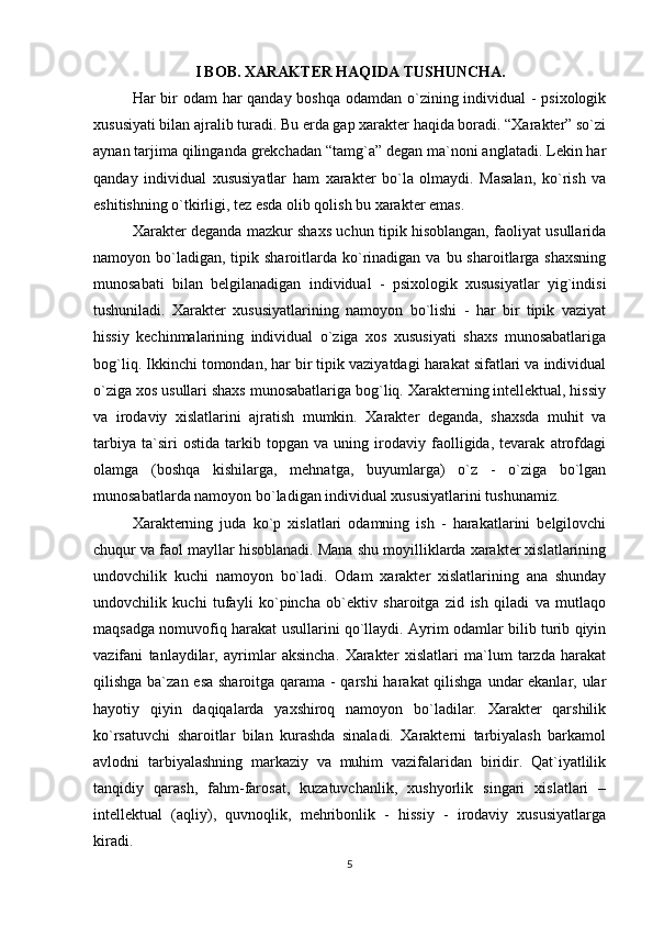 I BOB. XARAKTER HAQIDA TUSHUNCHA.
Har bir  odam  har qanday boshqa odamdan o`zining individual - psixologik
xususiyati bilan ajralib turadi. Bu erda gap xarakter haqida boradi. “Xarakter” so`zi
aynan tarjima qilinganda grekchadan “tamg`a” degan ma`noni anglatadi. Lekin har
qanday   individual   xususiyatlar   ham   xarakter   bo`la   olmaydi.   Masalan,   ko`rish   va
eshitishning o`tkirligi, tez esda olib qolish bu xarakter emas.
Xarakter deganda mazkur shaxs uchun tipik hisoblangan, faoliyat usullarida
namoyon bo`ladigan,  tipik  sharoitlarda ko`rinadigan  va  bu sharoitlarga  shaxsning
munosabati   bilan   belgilanadigan   individual   -   psixologik   xususiyatlar   yig`indisi
tushuniladi.   Xarakter   xususiyatlarining   namoyon   bo`lishi   -   har   bir   tipik   vaziyat
hissiy   kechinmalarining   individual   o`ziga   xos   xususiyati   shaxs   munosabatlariga
bog`liq. Ikkinchi tomondan, har bir tipik vaziyatdagi harakat sifatlari va individual
o`ziga xos usullari shaxs munosabatlariga bog`liq. Xarakterning intellektual, hissiy
va   irodaviy   xislatlarini   ajratish   mumkin.   Xarakter   deganda,   shaxsda   muhit   va
tarbiya   ta`siri   ostida   tarkib   topgan   va   uning   irodaviy   faolligida,   tevarak   atrofdagi
olamga   (boshqa   kishilarga,   mehnatga,   buyumlarga)   o`z   -   o`ziga   bo`lgan
munosabatlarda namoyon bo`ladigan individual xususiyatlarini tushunamiz.
Xarakterning   juda   ko`p   xislatlari   odamning   ish   -   harakatlarini   belgilovchi
chuqur va faol mayllar hisoblanadi. Mana shu moyilliklarda xarakter xislatlarining
undovchilik   kuchi   namoyon   bo`ladi.   Odam   xarakter   xislatlarining   ana   shunday
undovchilik   kuchi   tufayli   ko`pincha   ob`ektiv   sharoitga   zid   ish   qiladi   va   mutlaqo
maqsadga nomuvofiq harakat usullarini qo`llaydi. Ayrim odamlar bilib turib qiyin
vazifani   tanlaydilar,   ayrimlar   aksincha.   Xarakter   xislatlari   ma`lum   tarzda   harakat
qilishga ba`zan esa  sharoitga qarama - qarshi  harakat  qilishga undar  ekanlar, ular
hayotiy   qiyin   daqiqalarda   yaxshiroq   namoyon   bo`ladilar.   Xarakter   qarshilik
ko`rsatuvchi   sharoitlar   bilan   kurashda   sinaladi.   Xarakterni   tarbiyalash   barkamol
avlodni   tarbiyalashning   markaziy   va   muhim   vazifalaridan   biridir.   Qat`iyatlilik
tanqidiy   qarash,   fahm-farosat,   kuzatuvchanlik,   xushyorlik   singari   xislatlari   –
intellektual   (aqliy),   quvnoqlik,   mehribonlik   -   hissiy   -   irodaviy   xususiyatlarga
kiradi.
5 