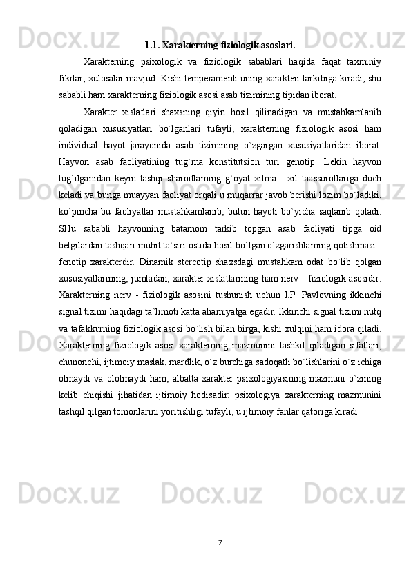 1.1. Xarakterning fiziologik asoslari.
Xarakterning   psixologik   va   fiziologik   sabablari   haqida   faqat   taxminiy
fikrlar, xulosalar mavjud. Kishi temperamenti uning xarakteri tarkibiga kiradi, shu
sababli ham xarakterning fiziologik asosi asab tizimining tipidan iborat.
Xarakter   xislatlari   shaxsning   qiyin   hosil   qilinadigan   va   mustahkamlanib
qoladigan   xususiyatlari   bo`lganlari   tufayli,   xarakterning   fiziologik   asosi   ham
individual   hayot   jarayonida   asab   tizimining   o`zgargan   xususiyatlaridan   iborat.
Hayvon   asab   faoliyatining   tug`ma   konstitutsion   turi   genotip.   Lekin   hayvon
tug`ilganidan   keyin   tashqi   sharoitlarning   g`oyat   xilma   -   xil   taassurotlariga   duch
keladi va bunga muayyan faoliyat orqali u muqarrar javob berishi lozim bo`ladiki,
ko`pincha   bu   faoliyatlar   mustahkamlanib,   butun   hayoti   bo`yicha   saqlanib   qoladi.
SHu   sababli   hayvonning   batamom   tarkib   topgan   asab   faoliyati   tipga   oid
belgilardan tashqari muhit ta`siri ostida hosil bo`lgan o`zgarishlarning qotishmasi -
fenotip   xarakterdir.   Dinamik   stereotip   shaxsdagi   mustahkam   odat   bo`lib   qolgan
xususiyatlarining, jumladan, xarakter xislatlarining ham nerv - fiziologik asosidir.
Xarakterning   nerv   -   fiziologik   asosini   tushunish   uchun   I.P.   Pavlovning   ikkinchi
signal tizimi haqidagi ta`limoti katta ahamiyatga egadir. Ikkinchi signal tizimi nutq
va tafakkurning fiziologik asosi bo`lish bilan birga, kishi xulqini ham idora qiladi.
Xarakterning   fiziologik   asosi   xarakterning   mazmunini   tashkil   qiladigan   sifatlari,
chunonchi, ijtimoiy maslak, mardlik, o`z burchiga sadoqatli bo`lishlarini o`z ichiga
olmaydi   va   ololmaydi   ham,   albatta   xarakter   psixologiyasining   mazmuni   o`zining
kelib   chiqishi   jihatidan   ijtimoiy   hodisadir:   psixologiya   xarakterning   mazmunini
tashqil qilgan tomonlarini yoritishligi tufayli, u ijtimoiy fanlar qatoriga kiradi.
7 