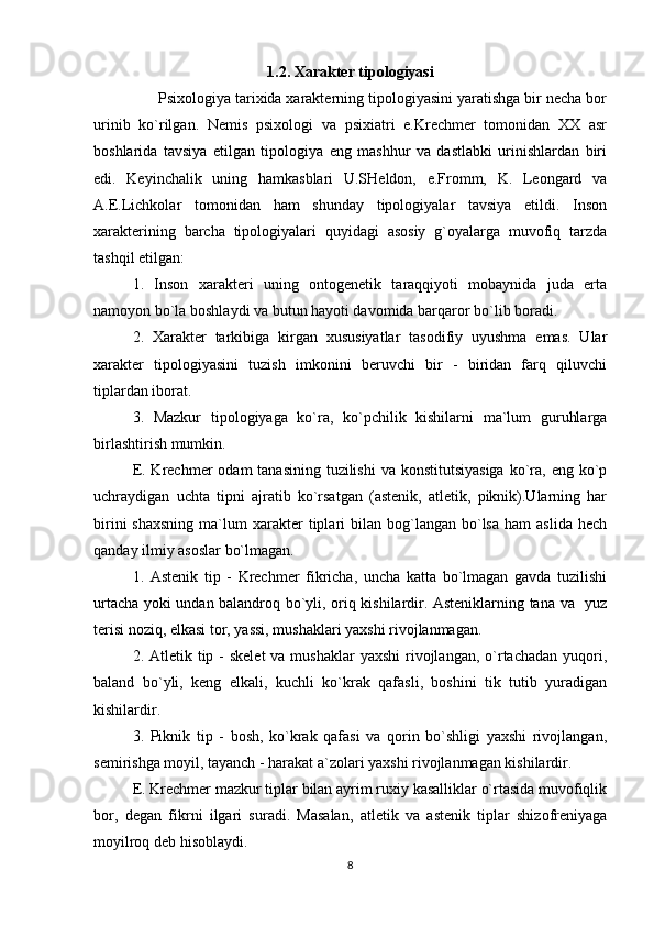 1.2. Xarakter tipologiyasi
      Psixologiya tarixida xarakterning tipologiyasini yaratishga bir necha bor
urinib   ko`rilgan.   Nemis   psixologi   va   psixiatri   e.Krechmer   tomonidan   XX   asr
boshlarida   tavsiya   etilgan   tipologiya   eng   mashhur   va   dastlabki   urinishlardan   biri
edi.   Keyinchalik   uning   hamkasblari   U.SHeldon,   e.Fromm,   K.   Leongard   va
A.E.Lichkolar   tomonidan   ham   shunday   tipologiyalar   tavsiya   etildi.   Inson
xarakterining   barcha   tipologiyalari   quyidagi   asosiy   g`oyalarga   muvofiq   tarzda
tashqil etilgan:
1.   Inson   xarakteri   uning   ontogenetik   taraqqiyoti   mobaynida   juda   erta
namoyon bo`la boshlaydi va butun hayoti davomida barqaror bo`lib boradi.
2.   Xarakter   tarkibiga   kirgan   xususiyatlar   tasodifiy   uyushma   emas.   Ular
xarakter   tipologiyasini   tuzish   imkonini   beruvchi   bir   -   biridan   farq   qiluvchi
tiplardan iborat.
3.   Mazkur   tipologiyaga   ko`ra,   ko`pchilik   kishilarni   ma`lum   guruhlarga
birlashtirish mumkin.
E. Krechmer  odam  tanasining  tuzilishi  va konstitutsiyasiga  ko`ra, eng ko`p
uchraydigan   uchta   tipni   ajratib   ko`rsatgan   (astenik,   atletik,   piknik).Ularning   har
birini  shaxsning  ma`lum   xarakter  tiplari   bilan  bog`langan   bo`lsa   ham   aslida  hech
qanday ilmiy asoslar bo`lmagan.
1.   Astenik   tip   -   Krechmer   fikricha,   uncha   katta   bo`lmagan   gavda   tuzilishi
urtacha yoki undan balandroq bo`yli, oriq kishilardir. Asteniklarning tana va   yuz
terisi noziq, elkasi tor, yassi, mushaklari yaxshi rivojlanmagan.
2. Atletik tip - skelet  va mushaklar  yaxshi  rivojlangan, o`rtachadan yuqori,
baland   bo`yli,   keng   elkali,   kuchli   ko`krak   qafasli,   boshini   tik   tutib   yuradigan
kishilardir.
3.   Piknik   tip   -   bosh,   ko`krak   qafasi   va   qorin   bo`shligi   yaxshi   rivojlangan,
semirishga moyil, tayanch - harakat a`zolari yaxshi rivojlanmagan kishilardir.
E. Krechmer mazkur tiplar bilan ayrim ruxiy kasalliklar o`rtasida muvofiqlik
bor,   degan   fikrni   ilgari   suradi.   Masalan,   atletik   va   astenik   tiplar   shizofreniyaga
moyilroq deb hisoblaydi.
8 
