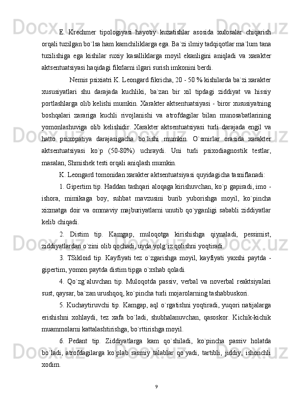 E.   Krechmer   tipologiyasi   hayotiy   kuzatishlar   asosida   xulosalar   chiqarish
orqali tuzilgan bo`lsa ham kamchiliklarga ega. Ba`zi ilmiy tadqiqotlar ma`lum tana
tuzilishiga   ega   kishilar   ruxiy   kasalliklarga   moyil   ekanligini   aniqladi   va   xarakter
aktsentuatsiyasi haqidagi fikrlarni ilgari surish imkonini berdi.
      Nemis psixiatri K. Leongard fikricha, 20 - 50 % kishilarda ba`zi xarakter
xususiyatlari   shu   darajada   kuchliki,   ba`zan   bir   xil   tipdagi   ziddiyat   va   hissiy
portlashlarga olib kelishi mumkin. Xarakter aktsentuatsiyasi  - biror xususiyatning
boshqalari   zarariga   kuchli   rivojlanishi   va   atrofdagilar   bilan   munosabatlarining
yomonlashuviga   olib   kelishidir.   Xarakter   aktsentuatsiyasi   turli   darajada   engil   va
hatto   psixopatiya   darajasigacha   bo`lishi   mumkin.   O`smirlar   orasida   xarakter
aktsentuatsiyasi   ko`p   (50-80%)   uchraydi.   Uni   turli   psixodiagnostik   testlar,
masalan, Shmishek testi orqali aniqlash mumkin.
K. Leongard tomonidan xarakter aktsentuatsiyasi quyidagicha tasniflanadi:
1. Gipertim tip. Haddan tashqari aloqaga kirishuvchan, ko`p gapiradi, imo -
ishora,   mimikaga   boy,   suhbat   mavzusini   burib   yuborishga   moyil,   ko`pincha
xizmatga   doir   va   ommaviy   majburiyatlarni   unutib   qo`yganligi   sababli   ziddiyatlar
kelib chiqadi.
2.   Distim   tip.   Kamgap,   muloqotga   kirishishga   qiynaladi,   pessimist,
ziddiyatlardan o`zini olib qochadi, uyda yolg`iz qolishni yoqtiradi.
3.   TSikloid   tip.   Kayfiyati   tez   o`zgarishga   moyil,   kayfiyati   yaxshi   paytda   -
gipertim, yomon paytda distim tipga o`xshab qoladi.
4.   Qo`zg`aluvchan   tip.   Muloqotda   passiv,   verbal   va   noverbal   reaktsiyalari
sust, qaysar, ba`zan urushqoq, ko`pincha turli mojarolarning tashabbuskori.
5. Kuchaytiruvchi tip. Kamgap, aql o`rgatishni yoqtiradi, yuqori natijalarga
erishishni   xohlaydi,   tez   xafa   bo`ladi,   shubhalanuvchan,   qasoskor.   Kichik-kichik
muammolarni kattalashtirishga, bo`rttirishga moyil.
6.   Pedant   tip.   Ziddiyatlarga   kam   qo`shiladi,   ko`pincha   passiv   holatda
bo`ladi,   atrofdagilarga   ko`plab   rasmiy   talablar   qo`yadi,   tartibli,   jiddiy,   ishonchli
xodim.
9 