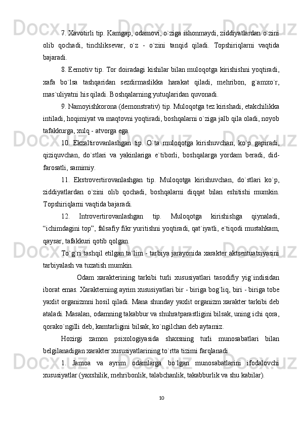 7. Xavotirli tip. Kamgap, odamovi, o`ziga ishonmaydi, ziddiyatlardan o`zini
olib   qochadi,   tinchliksevar,   o`z   -   o`zini   tanqid   qiladi.   Topshiriqlarni   vaqtida
bajaradi.
8. Eemotiv tip. Tor doiradagi kishilar bilan muloqotga kirishishni yoqtiradi,
xafa   bo`lsa   tashqaridan   sezdirmaslikka   harakat   qiladi,   mehribon,   g`amxo`r,
mas`uliyatni his qiladi. Boshqalarning yutuqlaridan quvonadi.
9. Namoyishkorona (demonstrativ) tip. Muloqotga tez kirishadi, etakchilikka
intiladi, hoqimiyat va maqtovni yoqtiradi, boshqalarni o`ziga jalb qila oladi, noyob
tafakkurga, xulq - atvorga ega.
10.   Ekzaltirovanlashgan   tip.   O`ta   muloqotga   kirishuvchan,   ko`p   gapiradi,
qiziquvchan,   do`stlari   va   yakinlariga   e`tiborli,   boshqalarga   yordam   beradi,   did-
farosatli, samimiy.
11.   Ekstrovertirovanlashgan   tip.   Muloqotga   kirishuvchan,   do`stlari   ko`p,
ziddiyatlardan   o`zini   olib   qochadi,   boshqalarni   diqqat   bilan   eshitishi   mumkin.
Topshiriqlarni vaqtida bajaradi.
12.   Introvertirovanlashgan   tip.   Muloqotga   kirishishga   qiynaladi,
“ichimdagini top”, falsafiy fikr yuritishni yoqtiradi, qat`iyatli, e`tiqodi mustahkam,
qaysar, tafakkuri qotib qolgan.
To`g`ri tashqil etilgan ta`lim - tarbiya jarayonida xarakter aktsentuatsiyasini
tarbiyalash va tuzatish mumkin.
          Odam   xarakterining   tarkibi   turli   xususiyatlari   tasodifiy   yig`indisidan
iborat emas. Xarakterning ayrim xususiyatlari bir - biriga bog`liq, biri - biriga tobe
yaxlit organizmni hosil qiladi. Mana shunday yaxlit organizm xarakter tarkibi deb
ataladi. Masalan, odamning takabbur va shuhratparastligini bilsak, uning ichi qora,
qorako`ngilli deb, kamtarligini bilsak, ko`ngilchan deb aytamiz.
Hozirgi   zamon   psixologiyasida   shaxsning   turli   munosabatlari   bilan
belgilanadigan xarakter xususiyatlarining to`rtta tizimi farqlanadi.
1.   Jamoa   va   ayrim   odamlarga   bo`lgan   munosabatlarini   ifodalovchi
xususiyatlar (yaxshilik, mehribonlik, talabchanlik, takabburlik va shu kabilar).
10 