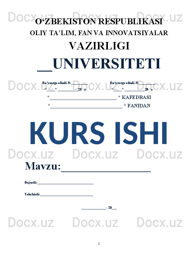 O‘ZBEKISTON RESPUBLIKASI 
OLIY  TA’LIM, FAN  VA INNOVATSIYALAR
VAZIRLIGI
__UNIVERSITETI
Ro’yxatga olindi №__________                          Ro’yxatga olindi №__________
“_____” ____________20   y.                             “_____” ____________20   y.
“___________________________ “ KAFEDRASI
“_____________________________ “ FANIDAN
KURS ISHI 
Mavzu:________________ 
Bajardi:_________________________________
Tekshirdi:_______________________________
______________ - 20___
1 