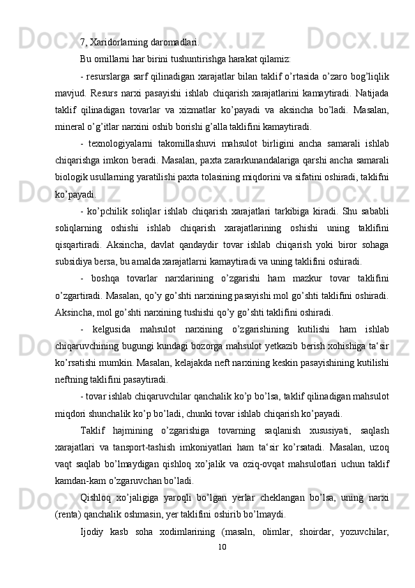 7, Xaridorlarning daromadlari.
Bu omillarni har birini tushuntirishga harakat qilamiz:
- resurslarga sarf qilinadigan xarajatlar bilan taklif o’rtasida o’zaro bog’liqlik
mavjud.   Resurs   narxi   pasayishi   ishlab   chiqarish   xarajatlarini   kamaytiradi.   Natijada
taklif   qilinadigan   tovarlar   va   xizmatlar   ko’payadi   va   aksincha   bo’ladi.   Masalan,
mineral o’g’itlar narxini oshib borishi g’alla taklifini kamaytiradi.
-   texnologiyalarni   takomillashuvi   mahsulot   birligini   ancha   samarali   ishlab
chiqarishga imkon beradi. Masalan, paxta zararkunandalariga qarshi ancha samarali
biologik usullarning yaratilishi paxta tolasining miqdorini va sifatini oshiradi, taklifni
ko’payadi.
-   ko’pchilik   soliqlar   ishlab   chiqarish   xarajatlari   tarkibiga   kiradi.   Shu   sababli
soliqlarning   oshishi   ishlab   chiqarish   xarajatlarining   oshishi   uning   taklifini
qisqartiradi.   Aksincha,   davlat   qandaydir   tovar   ishlab   chiqarish   yoki   biror   sohaga
subsidiya bersa, bu amalda xarajatlarni kamaytiradi va uning taklifini oshiradi.
-   boshqa   tovarlar   narxlarining   o’zgarishi   ham   mazkur   tovar   taklifini
o’zgartiradi. Masalan, qo’y go’shti narxining pasayishi mol go’shti taklifini oshiradi.
Aksincha, mol go’shti narxining tushishi qo’y go’shti taklifini oshiradi.
-   kelgusida   mahsulot   narxining   o’zgarishining   kutilishi   ham   ishlab
chiqaruvchining bugungi kundagi bozorga mahsulot yetkazib berish xohishiga ta‘sir
ko’rsatishi mumkin. Masalan, kelajakda neft narxining keskin pasayishining kutilishi
neftning taklifini pasaytiradi.
- tovar ishlab chiqaruvchilar qanchalik ko’p bo’lsa, taklif qilinadigan mahsulot
miqdori shunchalik ko’p bo’ladi, chunki tovar ishlab chiqarish ko’payadi.
Taklif   hajmining   o’zgarishiga   tovarning   saqlanish   xususiyati,   saqlash
xarajatlari   va   tansport-tashish   imkoniyatlari   ham   ta‘sir   ko’rsatadi.   Masalan,   uzoq
vaqt   saqlab   bo’lmaydigan   qishloq   xo’jalik   va   oziq-ovqat   mahsulotlari   uchun   taklif
kamdan-kam o’zgaruvchan bo’ladi.
Qishloq   xo’jaligiga   yaroqli   bo’lgan   yerlar   cheklangan   bo’lsa,   uning   narxi
(renta) qanchalik oshmasin, yer taklifini oshirib bo’lmaydi.
Ijodiy   kasb   soha   xodimlarining   (masaln,   olimlar,   shoirdar,   yozuvchilar,
10 