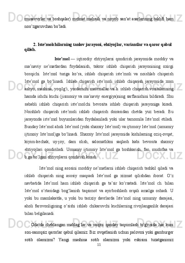 musavvirlar  va boshqalar)  mehnat  mahsuli  va noyob san‘at  asarlarining taklifi  ham
noo’zgaruvchan bo’ladi. 
 
         2.   Iste’molchilarning tanlov jarayoni,  ehtiyojlar, variantlar va qaror qabul 
qilish.
                                Iste molʼ   —   iqtisodiy   ehtiyojlarni   qondirish   jarayonida   moddiy   va
ma naviy   ne matlardan   foydalanish,   takror   ishlab   chiqarish   jarayonining   oxirgi	
ʼ ʼ
bosqichi.   Iste mol   turiga   ko ra,   ishlab   chiqarish   iste moli   va   noishlab   chiqarish	
ʼ ʻ ʼ
Iste mol   ga   bo linadi.   Ishlab   chiqarish   iste moli   ishlab   chiqarish   jarayonida   xom	
ʼ ʻ ʼ
ashyo, mashina, yoqilg i, yordamchi materiallar va b. ishlab chiqarish vositalarining	
ʻ
hamda ishchi kuchi (jismoniy va ma naviy energiya)ning sarflanishini bildiradi. Shu	
ʼ
sababli   ishlab   chiqarish   iste molchi   bevosita   ishlab   chiqarish   jarayoniga   kiradi.	
ʼ
Noishlab   chiqarish   iste moli   ishlab   chiqarish   doirasidan   chetda   yuz   beradi.   Bu	
ʼ
jarayonda   iste mol   buyumlaridan   foydalaniladi   yoki   ular   tamomila   Iste mol   etiladi.	
ʼ ʼ
Bunday Iste mol aholi Iste mol (yoki shaxsiy Iste mol) va ijtimoiy Iste mol (umumiy	
ʼ ʼ ʼ ʼ
ijtimoiy   Iste mol)ga   bo linadi.   Shaxsiy   Iste mol   jarayonida   kishilarning   oziq-ovqat,
ʼ ʻ ʼ
kiyim-kechak,   uy-joy,   dam   olish,   salomatlikni   saqlash   kabi   bevosita   shaxsiy
ehtiyojlari   qondiriladi.   Umumiy   ijtimoiy   Iste mol   ga   boshkarish,   fan,   mudofaa   va	
ʼ
b.ga bo lgan ehtiyojlarni qondirish kiradi.	
ʻ
                  Iste mol   ning   asosini   moddiy   ne matlarni   ishlab   chiqarish   tashkil   qiladi   va	
ʼ ʼ
ishlab   chiqarish   ning   asosiy   maqsadi   Iste mol   ga   xizmat   qilishdan   iborat.   O z	
ʼ ʻ
navbatida   Iste mol   ham   ishlab   chiqarish   ga   ta sir   ko rsatadi.   Iste mol   ch.   bilan	
ʼ ʼ ʻ ʼ
Iste mol   o rtasidagi   bog lanish   taqsimot   va   ayirboshlash   orqali   amalga   oshadi.   U	
ʼ ʻ ʻ
yoki   bu   mamlakatda,   u   yoki   bu   tarixiy   davrlarda   Iste mol   ning   umumiy   darajasi,	
ʼ
aholi   farovonligining   o sishi   ishlab   chikaruvchi   kuchlarning   rivojlanganlik   darajasi	
ʻ
bilan belgilanadi .
        Odatda   cheklangan   mablag`lar   va   vaqtni   qanday   taqsimlash   to'g'risida   har   kuni
son-sanoqsiz qarorlar qabul qilamiz. Biz ovqatlanish uchun palovmi yoki gamburger
sotib   olamizmi?   Yangi   mashina   sotib   olamizmi   yoki   eskisini   tuzatganimiz
11 