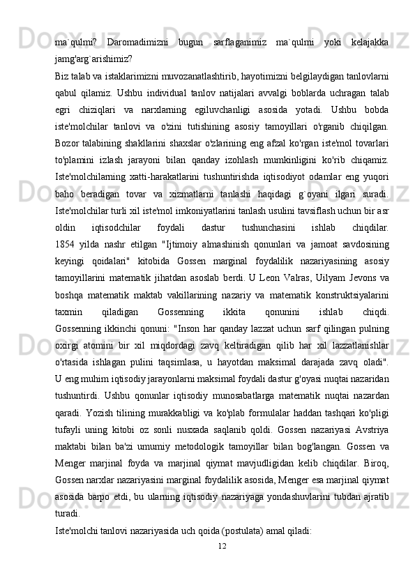 ma`qulmi?   Daromadimizni   bugun   sarflaganimiz   ma`qulmi   yoki   kelajakka
jamg'arg`arishimiz?
Biz talab va istaklarimizni muvozanatlashtirib, hayotimizni belgilaydigan tanlovlarni
qabul   qilamiz.   Ushbu   individual   tanlov   natijalari   avvalgi   boblarda   uchragan   talab
egri   chiziqlari   va   narxlarning   egiluvchanligi   asosida   yotadi.   Ushbu   bobda
iste'molchilar   tanlovi   va   o'zini   tutishining   asosiy   tamoyillari   o'rganib   chiqilgan.
Bozor  talabining  shakllarini   shaxslar   o'zlarining eng  afzal  ko'rgan  iste'mol  tovarlari
to'plamini   izlash   jarayoni   bilan   qanday   izohlash   mumkinligini   ko'rib   chiqamiz.
Iste'molchilarning   xatti-harakatlarini   tushuntirishda   iqtisodiyot   odamlar   eng   yuqori
baho   beradigan   tovar   va   xizmatlarni   tanlashi   haqidagi   g`oyani   ilgari   suradi.
Iste'molchilar turli xil iste'mol imkoniyatlarini tanlash usulini tavsiflash uchun bir asr
oldin   iqtisodchilar   foydali   dastur   tushunchasini   ishlab   chiqdilar.
1854   yilda   nashr   etilgan   "Ijtimoiy   almashinish   qonunlari   va   jamoat   savdosining
keyingi   qoidalari"   kitobida   Gossen   marginal   foydalilik   nazariyasining   asosiy
tamoyillarini   matematik   jihatdan   asoslab   berdi.   U   Leon   Valras ,   Uilyam   Jevons   va
boshqa   matematik   maktab   vakillarining   nazariy   va   matematik   konstruktsiyalarini
taxmin   qiladigan   Gossenning   ikkita   qonunini   ishlab   chiqdi.
Gossenning   ikkinchi   qonuni:   "Inson   har   qanday   lazzat   uchun   sarf   qilingan   pulning
oxirgi   atomini   bir   xil   miqdordagi   zavq   keltiradigan   qilib   har   xil   lazzatlanishlar
o'rtasida   ishlagan   pulini   taqsimlasa,   u   hayotdan   maksimal   darajada   zavq   oladi".
U eng muhim iqtisodiy jarayonlarni maksimal foydali dastur g'oyasi nuqtai nazaridan
tushuntirdi.   Ushbu   qonunlar   iqtisodiy   munosabatlarga   matematik   nuqtai   nazardan
qaradi.   Yozish   tilining   murakkabligi   va   ko'plab   formulalar   haddan   tashqari   ko'pligi
tufayli   uning   kitobi   oz   sonli   nusxada   saqlanib   qoldi.   Gossen   nazariyasi   Avstriya
maktabi   bilan   ba'zi   umumiy   metodologik   tamoyillar   bilan   bog'langan.   Gossen   va
Menger   marjinal   foyda   va   marjinal   qiymat   mavjudligidan   kelib   chiqdilar.   Biroq,
Gossen narxlar nazariyasini marginal foydalilik asosida, Menger esa marjinal qiymat
asosida   barpo   etdi,   bu   ularning   iqtisodiy   nazariyaga   yondashuvlarini   tubdan   ajratib
turadi.
Iste'molchi tanlovi nazariyasida uch qoida (postulata) amal qiladi:
12 