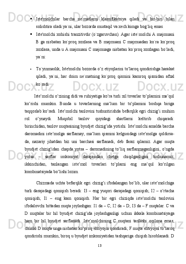  Iste'molchilar   barcha   ne`matlarni   klassifikatsiya   qiladi   va   bir-biri   bilan
solishtira oladi.ya`ni, ular bozorda mustaqil va xech kimga bog`liq emas.
 Iste'molchi xohishi tranzitivdir (o`zgaruvchan). Agar iste`molchi A majmuani
B   ga   nisbatan   ko`proq   xoxlasa   va   B   majmuani   C   majmuadan   ko`ra   ko`proq
xoxlasa, unda u A majmuani C majmuaga nisbatan ko`proq xoxlagan bo`ladi,
ya`ni:
 To`yinmaslik, Iste'molchi bozorda o‘z etiyojlarini to‘laroq qondirishga harakat
qiladi,   ya`ni,   har   doim   ne`matning   ko`proq   qismini   kamroq   qismidan   afzal
ko`radi.
        Iste‘molchi o‘zining didi va ruhiyatiga ko‘ra turli xil tovarlar to‘plamini ma‘qul
ko‘rishi   mumkin.   Bunda   u   tovarlarning   ma‘lum   bir   to‘plamini   boshqa   biriga
taqqoslab ko‘radi. Iste‘molchi tanlovini tushuntirishda befarqlik egri chizig‘i muhim
rol   o‘ynaydi.   Muqobil   tanlov   quyidagi   shartlarni   keltirib   chiqaradi:
birinchidan, tanlov nuqtasining byudjet chizig‘ida yotishi. Iste‘molchi amalda barcha
daromadini   iste‘molga   sarflamay,   ma‘lum   qismini   kelgusidagi   iste‘molga   qoldirsa-
da,   nazariy   jihatdan   biz   uni   barchasi   sarflanadi,   deb   faraz   qilamiz.   Agar   nuqta
byudjet   chizig‘idan   chapda   yotsa   –   daromadining   to‘liq   sarflanmaganligini,   o‘ngda
yotsa   –   sarflar   imkoniyat   darajasidan   chetga   chiqilganligini   tushunamiz;
ikkinchidan,   tanlangan   iste‘mol   tovarlari   to‘plami   eng   ma‘qul   ko‘rilgan
kombinatsiyada bo‘lishi lozim.
                  Chizmada uchta befarqlik egri  chizig‘i  ifodalangan bo‘lib, ular iste‘molchiga
turli  darajadagi  qoniqish   beradi:  I3  –  eng  yuqori   darajadagi   qoniqish;   I2  –  o‘rtacha
qoniqish;   I1   –   eng   kam   qoniqish.   Har   bir   egri   chiziqda   iste‘molchi   tanlovini
ifodalovchi bittadan nuqta joylashgan: I1 da – C; I2 da – D; I3 da – F nuqtalar. C va
D   nuqtalar   bir   hil   byudjet   chizig‘ida   joylashganligi   uchun   ikkala   kombinatsiyaga
ham   bir   hil   byudjet   sarflanadi.   Iste‘molchining   C   nuqtani   tanlashi   oqilona   emas,
chunki D nuqta unga nisbatan ko‘proq ehtiyojni qondiradi; F nuqta ehtiyojni to‘laroq
qondirishi mumkin, biroq u byudjet imkoniyatidan tashqariga chiqish hisoblanadi. D
13