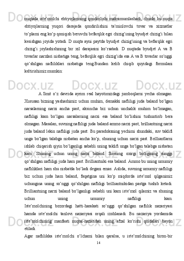 nuqtada   iste‘molchi   ehtiyojlarining   qondirilishi   maksimumlashadi,   chunki   bu   nuqta
ehtiyojlarning   yuqori   darajada   qondirilishini   ta‘minlovchi   tovar   va   xizmatlar
to‘plami eng ko‘p qoniqish beruvchi befarqlik egri chizig‘ining byudjet chizig‘i bilan
kesishgan  joyida yotadi. D nuqta ayni  paytda byudjet  chizig‘ining va befarqlik egri
chizig‘i   joylashishining   bir   xil   darajasini   ko‘rsatadi.   D   nuqtada   byudjet   A   va   B
tovarlar narxlari nisbatiga teng, befarqlik egri chizig‘ida esa A va B tovarlar so‘nggi
qo‘shilgan   nafliliklari   nisbatiga   teng.Bundan   kelib   chiqib   quyidagi   formulani
keltirishimiz mumkin:
  
                A.Smit   o‘z   davrida   ayrim   real   hayotimizdagi   jumboqlarni   yecha   olmagan.
Xususan   bizning   yashashimiz   uchun  muhim,   demakki   nafliligi   juda   baland   bo‘lgan
narsalarning   narxi   ancha   past,   aksincha   biz   uchun   unchalik   muhim   bo‘lmagan,
nafliligi   kam   bo‘lgan   narsalarning   narxi   esa   baland   bo‘lishini   tushuntirib   bera
olmagan. Masalan, suvning nafliligi juda baland ammo narxi past, brilliantning narxi
juda baland lekin nafliligi  juda past. Bu   paradoksning yechimi  shundaki , suv taklifi
unga   bo‘lgan   talabga   nisbatan   ancha   ko‘p,   shuning   uchun   narxi   past.   Brilliantlarni
ishlab chiqarish qiyin bo‘lganligi sababli uning taklifi unga bo‘lgan talabga nisbatan
kam.   Shuning   uchun   uning   narxi   baland.   Suvning   oxirgi   birligining   sunggi
qo‘shilgan nafliligi juda ham past. Brilliantniki esa baland. Ammo bu uning umumiy
nafliliklari ham shu nisbatda bo‘ladi degani emas. Aslida, suvning umumiy nafliligi
biz   uchun   juda   ham   baland,   faqatgina   uni   ko‘p   miqdorda   iste‘mol   qilganimiz
uchungina   uning   so‘nggi   qo‘shilgan   nafliligi   brilliantnikidan   pastga   tushib   ketadi.
Brilliantning   narxi   baland   bo‘lganligi   sababli   uni   kam   iste‘mol   qilamiz   va   shuning
uchun   uning   umumiy   nafliligi   kam.
Iste’molchining   bozordagi   hatti-harakati   so‘nggi   qo‘shilgan   naflilik   nazariyasi
hamda   iste’molchi   tanlovi   nazariyasi   orqali   izohlanadi.   Bu   nazariya   yordamida
iste’molchining   manfaati   nuqtai-nazaridan   uning   afzal   ko‘rishi   qoidalari   bayon
etiladi.
Agar   naflilikka   iste’molchi   o‘lchami   bilan   qaralsa,   u   iste’molchining   biron-bir
14