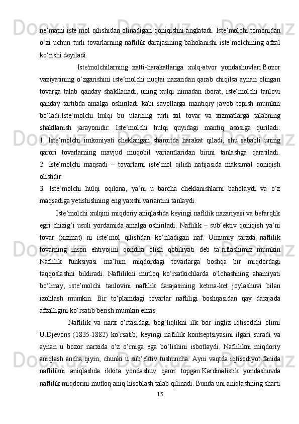 ne’matni iste’mol qilishidan olinadigan qoniqishni anglatadi. Iste’molchi tomonidan
o‘zi   uchun   turli   tovarlarning   naflilik   darajasining   baholanishi   iste’molchining   afzal
ko‘rishi deyiladi.
                  Iste'molchilarning   xatti-harakatlariga   xulq-atvor   yondashuvlari.Bozor
vaziyatining  o‘zgarishini   iste‘molchi   nuqtai   nazaridan  qarab   chiqilsa   aynan   olingan
tovarga   talab   qanday   shakllanadi,   uning   xulqi   nimadan   iborat,   iste‘molchi   tanlovi
qanday   tartibda   amalga   oshiriladi   kabi   savollarga   mantiqiy   javob   topish   mumkin
bo‘ladi.Iste‘molchi   hulqi   bu   ularning   turli   xil   tovar   va   xizmatlarga   talabning
shakllanish   jarayonidir.   Iste‘molchi   hulqi   quyidagi   mantiq   asosiga   quriladi:
1.   Iste‘molchi   imkoniyati   cheklangan   sharoitda   harakat   qiladi,   shu   sababli   uning
qarori   tovarlarning   mavjud   muqobil   variantlaridan   birini   tanlashga   qaratiladi.
2.   Iste‘molchi   maqsadi   –   tovarlarni   iste‘mol   qilish   natijasida   maksimal   qoniqish
olishdir.
3.   Iste‘molchi   hulqi   oqilona,   ya‘ni   u   barcha   cheklanishlarni   baholaydi   va   o‘z
maqsadiga yetishishning eng yaxshi variantini tanlaydi.
         Iste‘molchi xulqini miqdoriy aniqlashda keyingi naflilik nazariyasi va befarqlik
egri   chizig‘i   usuli   yordamida   amalga   oshiriladi.   Naflilik   –   sub‘ektiv   qoniqish   ya‘ni
tovar   (xizmat)   ni   iste‘mol   qilishdan   ko‘riladigan   naf.   Umumiy   tarzda   naflilik
tovarning   inson   ehtiyojini   qondira   olish   qobiliyati   deb   ta‘riflashimiz   mumkin
Naflilik   funksiyasi   ma’lum   miqdordagi   tovarlarga   boshqa   bir   miqdordagi
taqqoslashni   bildiradi.   Naflilikni   mutloq   ko‘rsatkichlarda   o‘lchashning   ahamiyati
bo‘lmay,   iste’molchi   tanlovini   naflilik   darajasining   ketma-ket   joylashuvi   bilan
izohlash   mumkin.   Bir   to‘plamdagi   tovarlar   nafliligi   boshqasidan   qay   darajada
afzalligini ko‘rsatib berish mumkin emas.
                Naflilik   va   narx   o‘rtasidagi   bog‘liqlikni   ilk   bor   ingliz   iqtisodchi   olimi
U.Djevons   (1835-1882)   ko‘rsatib,   keyingi   naflilik   kontseptsiyasini   ilgari   suradi   va
aynan   u   bozor   narxida   o‘z   o‘rniga   ega   bo‘lishini   isbotlaydi.   Naflilikni   miqdoriy
aniqlash  ancha   qiyin,  chunki   u  sub‘ektiv  tushuncha.   Ayni   vaqtda  iqtisodiyot  fanida
naflilikni   aniqlashda   ikkita   yondashuv   qaror   topgan:Kardinalistik   yondashuvda
naflilik miqdorini mutloq aniq hisoblash talab qilinadi. Bunda uni aniqlashning sharti
15