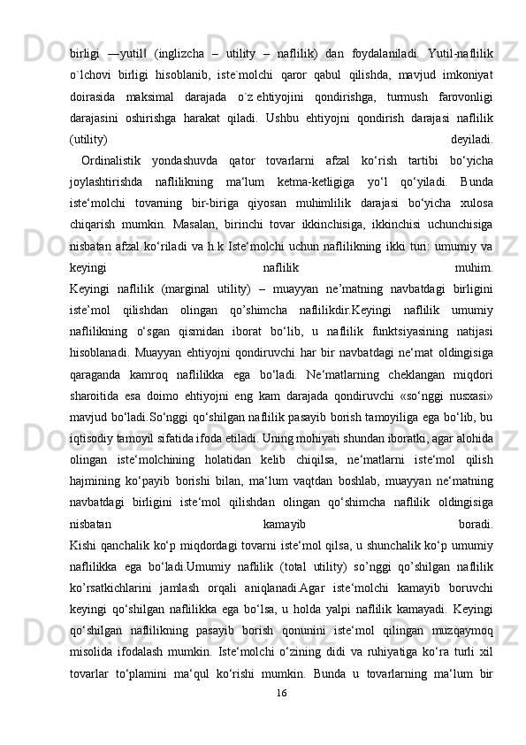 birligi   ―yutil   (inglizcha   –   utility   –   naflilik)   dan   foydalaniladi.   Yutil-naflilik‖
o`lchovi   birligi   hisoblanib,   iste`molchi   qaror   qabul   qilishda,   mavjud   imkoniyat
doirasida   maksimal   darajada   o`z   ehtiyojini   qondirishga ,   turmush   farovonligi
darajasini   oshirishga   harakat   qiladi.   Ushbu   ehtiyojni   qondirish   darajasi   naflilik
(utility)   deyiladi.
  Ordinalistik   yondashuvda   qator   tovarlarni   afzal   ko‘rish   tartibi   bo‘yicha
joylashtirishda   naflilikning   ma‘lum   ketma-ketligiga   yo‘l   qo‘yiladi.   Bunda
iste‘molchi   tovarning   bir-biriga   qiyosan   muhimlilik   darajasi   bo‘yicha   xulosa
chiqarish   mumkin.   Masalan,   birinchi   tovar   ikkinchisiga,   ikkinchisi   uchunchisiga
nisbatan   afzal   ko‘riladi   va   h.k   Iste‘molchi   uchun   naflilikning   ikki   turi:   umumiy   va
keyingi   naflilik   muhim.
Keyingi   naflilik   (marginal   utility)   –   muayyan   ne’matning   navbatdagi   birligini
iste’mol   qilishdan   olingan   qo’shimcha   naflilikdir.Keyingi   naflilik   umumiy
naflilikning   o‘sgan   qismidan   iborat   bo‘lib,   u   naflilik   funktsiyasining   natijasi
hisoblanadi.   Muayyan   ehtiyojni   qondiruvchi   har   bir   navbatdagi   ne‘mat   oldingisiga
qaraganda   kamroq   naflilikka   ega   bo‘ladi.   Ne‘matlarning   cheklangan   miqdori
sharoitida   esa   doimo   ehtiyojni   eng   kam   darajada   qondiruvchi   «so‘nggi   nusxasi»
mavjud bo‘ladi.So‘nggi qo‘shilgan naflilik pasayib borish tamoyiliga ega bo‘lib, bu
iqtisodiy tamoyil sifatida ifoda etiladi. Uning mohiyati shundan iboratki, agar alohida
olingan   iste‘molchining   holatidan   kelib   chiqilsa,   ne‘matlarni   iste‘mol   qilish
hajmining   ko‘payib   borishi   bilan,   ma‘lum   vaqtdan   boshlab,   muayyan   ne‘matning
navbatdagi   birligini   iste‘mol   qilishdan   olingan   qo‘shimcha   naflilik   oldingisiga
nisbatan   kamayib   boradi.
Kishi  qanchalik ko‘p miqdordagi  tovarni  iste‘mol qilsa, u shunchalik ko‘p umumiy
naflilikka   ega   bo‘ladi.Umumiy   naflilik   (total   utility)   so’nggi   qo’shilgan   naflilik
ko’rsatkichlarini   jamlash   orqali   aniqlanadi.Agar   iste‘molchi   kamayib   boruvchi
keyingi   qo‘shilgan   naflilikka   ega   bo‘lsa,   u   holda   yalpi   naflilik   kamayadi.   Keyingi
qo‘shilgan   naflilikning   pasayib   borish   qonunini   iste‘mol   qilingan   muzqaymoq
misolida   ifodalash   mumkin.   Iste‘molchi   o‘zining   didi   va   ruhiyatiga   ko‘ra   turli   xil
tovarlar   to‘plamini   ma‘qul   ko‘rishi   mumkin.   Bunda   u   tovarlarning   ma‘lum   bir
16 