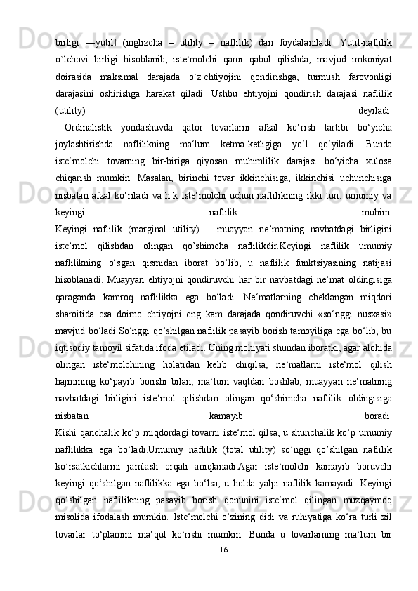 birligi   ―yutil   (inglizcha   –   utility   –   naflilik)   dan   foydalaniladi.   Yutil-naflilik‖
o`lchovi   birligi   hisoblanib,   iste`molchi   qaror   qabul   qilishda,   mavjud   imkoniyat
doirasida   maksimal   darajada   o`z   ehtiyojini   qondirishga ,   turmush   farovonligi
darajasini   oshirishga   harakat   qiladi.   Ushbu   ehtiyojni   qondirish   darajasi   naflilik
(utility)   deyiladi.
  Ordinalistik   yondashuvda   qator   tovarlarni   afzal   ko‘rish   tartibi   bo‘yicha
joylashtirishda   naflilikning   ma‘lum   ketma-ketligiga   yo‘l   qo‘yiladi.   Bunda
iste‘molchi   tovarning   bir-biriga   qiyosan   muhimlilik   darajasi   bo‘yicha   xulosa
chiqarish   mumkin.   Masalan,   birinchi   tovar   ikkinchisiga,   ikkinchisi   uchunchisiga
nisbatan   afzal   ko‘riladi   va   h.k   Iste‘molchi   uchun   naflilikning   ikki   turi:   umumiy   va
keyingi   naflilik   muhim.
Keyingi   naflilik   (marginal   utility)   –   muayyan   ne’matning   navbatdagi   birligini
iste’mol   qilishdan   olingan   qo’shimcha   naflilikdir.Keyingi   naflilik   umumiy
naflilikning   o‘sgan   qismidan   iborat   bo‘lib,   u   naflilik   funktsiyasining   natijasi
hisoblanadi.   Muayyan   ehtiyojni   qondiruvchi   har   bir   navbatdagi   ne‘mat   oldingisiga
qaraganda   kamroq   naflilikka   ega   bo‘ladi.   Ne‘matlarning   cheklangan   miqdori
sharoitida   esa   doimo   ehtiyojni   eng   kam   darajada   qondiruvchi   «so‘nggi   nusxasi»
mavjud bo‘ladi.So‘nggi qo‘shilgan naflilik pasayib borish tamoyiliga ega bo‘lib, bu
iqtisodiy tamoyil sifatida ifoda etiladi. Uning mohiyati shundan iboratki, agar alohida
olingan   iste‘molchining   holatidan   kelib   chiqilsa,   ne‘matlarni   iste‘mol   qilish
hajmining   ko‘payib   borishi   bilan,   ma‘lum   vaqtdan   boshlab,   muayyan   ne‘matning
navbatdagi   birligini   iste‘mol   qilishdan   olingan   qo‘shimcha   naflilik   oldingisiga
nisbatan   kamayib   boradi.
Kishi  qanchalik ko‘p miqdordagi  tovarni  iste‘mol qilsa, u shunchalik ko‘p umumiy
naflilikka   ega   bo‘ladi.Umumiy   naflilik   (total   utility)   so’nggi   qo’shilgan   naflilik
ko’rsatkichlarini   jamlash   orqali   aniqlanadi.Agar   iste‘molchi   kamayib   boruvchi
keyingi   qo‘shilgan   naflilikka   ega   bo‘lsa,   u   holda   yalpi   naflilik   kamayadi.   Keyingi
qo‘shilgan   naflilikning   pasayib   borish   qonunini   iste‘mol   qilingan   muzqaymoq
misolida   ifodalash   mumkin.   Iste‘molchi   o‘zining   didi   va   ruhiyatiga   ko‘ra   turli   xil
tovarlar   to‘plamini   ma‘qul   ko‘rishi   mumkin.   Bunda   u   tovarlarning   ma‘lum   bir
16