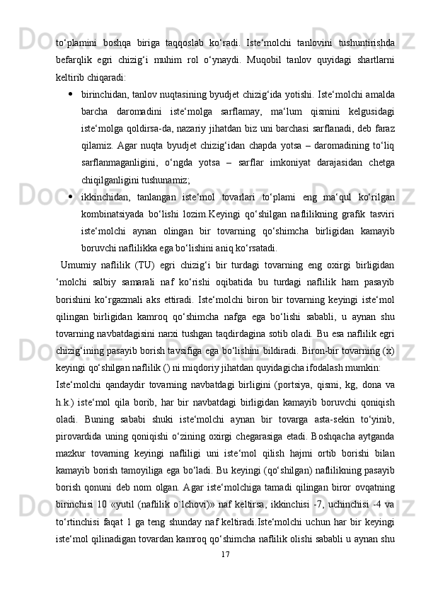 to‘plamini   boshqa   biriga   taqqoslab   ko‘radi.   Iste‘molchi   tanlovini   tushuntirishda
befarqlik   egri   chizig‘i   muhim   rol   o‘ynaydi.   Muqobil   tanlov   quyidagi   shartlarni
keltirib chiqaradi:
 birinchidan, tanlov nuqtasining byudjet chizig‘ida yotishi. Iste‘molchi amalda
barcha   daromadini   iste‘molga   sarflamay,   ma‘lum   qismini   kelgusidagi
iste‘molga qoldirsa-da, nazariy jihatdan biz uni barchasi sarflanadi, deb faraz
qilamiz.   Agar   nuqta   byudjet   chizig‘idan   chapda   yotsa   –   daromadining   to‘liq
sarflanmaganligini,   o‘ngda   yotsa   –   sarflar   imkoniyat   darajasidan   chetga
chiqilganligini tushunamiz;
 ikkinchidan,   tanlangan   iste‘mol   tovarlari   to‘plami   eng   ma‘qul   ko‘rilgan
kombinatsiyada   bo‘lishi   lozim.Keyingi   qo‘shilgan   naflilikning   grafik   tasviri
iste‘molchi   aynan   olingan   bir   tovarning   qo‘shimcha   birligidan   kamayib
boruvchi naflilikka ega bo‘lishini aniq ko‘rsatadi.
  Umumiy   naflilik   (TU)   egri   chizig‘i   bir   turdagi   tovarning   eng   oxirgi   birligidan
‘molchi   salbiy   samarali   naf   ko‘rishi   oqibatida   bu   turdagi   naflilik   ham   pasayib
borishini   ko‘rgazmali   aks   ettiradi.   Iste‘molchi   biron   bir   tovarning   keyingi   iste‘mol
qilingan   birligidan   kamroq   qo‘shimcha   nafga   ega   bo‘lishi   sababli,   u   aynan   shu
tovarning navbatdagisini narxi tushgan taqdirdagina sotib oladi. Bu esa naflilik egri
chizig‘ining pasayib borish tavsifiga ega bo‘lishini bildiradi. Biron-bir tovarning (x)
keyingi qo‘shilgan naflilik () ni miqdoriy jihatdan quyidagicha ifodalash mumkin:
Iste‘molchi   qandaydir   tovarning   navbatdagi   birligini   (portsiya,   qismi,   kg,   dona   va
h.k.)   iste‘mol   qila   borib,   har   bir   navbatdagi   birligidan   kamayib   boruvchi   qoniqish
oladi.   Buning   sababi   shuki   iste‘molchi   aynan   bir   tovarga   asta-sekin   to‘yinib,
pirovardida   uning   qoniqishi   o‘zining   oxirgi   chegarasiga   etadi.   Boshqacha   aytganda
mazkur   tovarning   keyingi   nafliligi   uni   iste‘mol   qilish   hajmi   ortib   borishi   bilan
kamayib borish tamoyiliga ega bo‘ladi. Bu keyingi (qo‘shilgan) naflilikning pasayib
borish   qonuni   deb   nom   olgan.   Agar   iste‘molchiga   tamadi   qilingan   biror   ovqatning
birinchisi   10   «yutil   (naflilik   o`lchovi)»   naf   keltirsa,   ikkinchisi   -7,   uchinchisi   -4   va
to‘rtinchisi   faqat   1   ga   teng   shunday   naf   keltiradi.Iste‘molchi   uchun   har   bir   keyingi
iste‘mol qilinadigan tovardan kamroq qo‘shimcha naflilik olishi sababli u aynan shu
17 