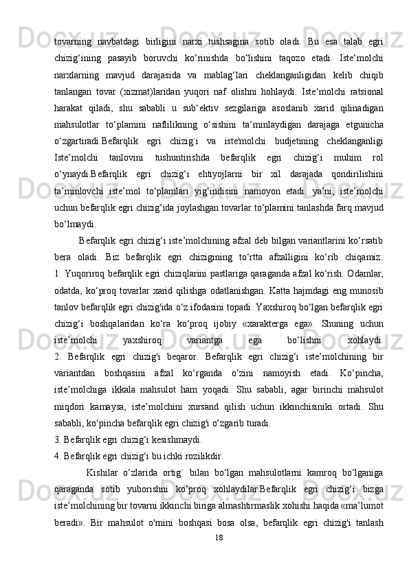 tovarning   navbatdagi   birligini   narxi   tushsagina   sotib   oladi.   Bu   esa   talab   egri
chizig‘ining   pasayib   boruvchi   ko‘rinishda   bo‘lishini   taqozo   etadi.   Iste‘molchi
narxlarning   mavjud   darajasida   va   mablag‘lari   cheklanganligidan   kelib   chiqib
tanlangan   tovar   (xizmat)laridan   yuqori   naf   olishni   hohlaydi.   Iste‘molchi   ratsional
harakat   qiladi,   shu   sababli   u   sub‘ektiv   sezgilariga   asoslanib   xarid   qilinadigan
mahsulotlar   to‘plamini   naflilikning   o‘sishini   ta‘minlaydigan   darajaga   etgunicha
o‘zgartiradi.Befarqlik   egri   chizig`i   va   iste'molchi   budjetining   cheklanganligi
Iste’molchi   tanlovini   tushuntirishda   befarqlik   egri   chizig‘i   muhim   rol
o‘ynaydi.Befarqlik   egri   chizig‘i   ehtiyojlarni   bir   xil   darajada   qondirilishini
ta’minlovchi   iste’mol   to‘plamlari   yig‘indisini   namoyon   etadi.   ya’ni,   iste’molchi
uchun befarqlik egri chizig‘ida joylashgan tovarlar to‘plamini tanlashda farq mavjud
bo‘lmaydi.
               Befarqlik egri chizig‘i iste’molchining afzal deb bilgan variantlarini ko‘rsatib
bera   oladi.   Biz   befarqlik   egri   chizigining   to‘rtta   afzalligini   ko‘rib   chiqamiz:
1. Yuqoriroq befarqlik egri chiziqlarini pastlariga qaraganda afzal ko‘rish. Odamlar,
odatda,  ko‘proq  tovarlar   xarid  qilishga   odatlanishgan.  Katta   hajmdagi   eng  munosib
tanlov befarqlik egri chizig'ida o‘z ifodasini topadi. Yaxshiroq bo‘lgan befarqlik egri
chizig‘i   boshqalaridan   ko‘ra   ko‘proq   ijobiy   «xarakterga   ega».   Shuning   uchun
iste’molchi   yaxshiroq   variantga   ega   bo‘lishni   xohlaydi.
2.   Befarqlik   egri   chizig'i   beqaror.   Befarqlik   egri   chizig‘i   iste’molchining   bir
variantdan   boshqasini   afzal   ko‘rganda   o‘zini   namoyish   etadi.   Ko‘pincha,
iste’molchiga   ikkala   mahsulot   ham   yoqadi.   Shu   sababli,   agar   birinchi   mahsulot
miqdori   kamaysa,   iste’molchini   xursand   qilish   uchun   ikkinchisiniki   ortadi.   Shu
sababli, ko‘pincha befarqlik egri chizig'i o‘zgarib turadi.
3. Befarqlik egri chizig‘i kesishmaydi.
4. Befarqlik egri chizig‘i bu ichki rozilikdir.
            Kishilar   o‘zlarida   ortig`   bilan   bo‘lgan   mahsulotlarni   kamroq   bo‘lganiga
qaraganda   sotib   yuborishni   ko‘proq   xohlaydilar.Befarqlik   egri   chizig‘i   bizga
iste’molchining bir tovarni ikkinchi biriga almashtirmaslik xohishi haqida «ma’lumot
beradi».   Bir   mahsulot   o'rnini   boshqasi   bosa   olsa,   befarqlik   egri   chizig'i   tanlash
18 