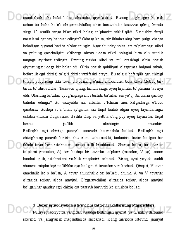 osonlashadi,   aks   holat   bolsa,   aksincha,   qiyinlashadi.   Buning   to‘g‘riligini   ko‘rish
uchun   bir   holni   ko‘rib   chiqamiz.Mutloq   o‘rin   bosuvchilar:   tasavvur   qiling ,   ki mdir
sizga   10   sentlik   tanga   bilan   nikel   bolagi   to‘plamini   taklif   qildi.   Siz   ushbu   farqli
narsalarni qanday baholar edingiz? Odatga ko‘ra, siz ikkalasining ham pulga chaqsa
boladigan qiymati haqida o‘ylar edingiz. Agar shunday bolsa, siz to‘plamdagi nikel
va   pulning   qanchaligini   e’tiborga   olmay   ikkita   nikel   bolagini   bitta   o‘n   sentlik
tangaga   ayirboshlardingiz.   Sizning   ushbu   nikel   va   pul   orasidagi   o‘rin   bosish
qiymatingiz   ikkiga   bir   bolar   edi.   O‘rin   bosish   qobiliyati   o‘zgarmas   bolgani   sabab,
befarqlik egri chizigl to‘g‘ri chiziq vazifasini otaydi. Bu to‘g‘ri befarqlik egri chizigl
tufayli   yuqoridagi   ikki   tovar   bir-birining   o'rnini   mukammal   bosa   oladi.Mutloq   bir-
birini to‘ldiruvchilar. Tasavvur qiling, kimdir sizga oyoq kiyimlar to‘plamini tavsiya
etdi. Ularning ba’zilari oyog‘ingizga mos tushdi, ba’zilari esa yo‘q. Siz ularni qanday
baholar   edingiz?   Bu   vaziyatda   siz,   albatta,   o‘lchami   mos   kelganlarga   e’libor
qaratasiz.   Boshqa   so‘z   bilan   aytganda,   siz   faqat   tanlab   olgan   oyoq   kiyimlaringiz
ustidan   «hukm   chiqarasiz».   Beshta   chap   va   yettita   o‘ng   poy   oyoq   kiyimidan   faqat
beshta   juftlik   olishingiz   mumkin.
Befarqlik   egri   chizig‘i   pasayib   boruvchi   ko‘rinishda   bo‘ladi.   Befarqlik   egri
chizig‘ining   pasayib   borishi   shu   bilan   izohlanadiki,   tanlanishi   lozim   bo‘lgan   har
ikkala   tovar   ham   iste’molchi   uchun   nafli   hisoblanadi.   Shunga   ko‘ra,   bir   tovarlar
to‘plami   (masalan,   A)   dan   boshqa   bir   tovarlar   to‘plami   (masalan,   V   ga)   tomon
harakat   qilib,   iste’molchi   naflilik   miqdorini   oshiradi.   Biroq,   ayni   paytda   xuddi
shuncha miqdordagi naflilikka ega bo‘lgan A tovardan voz kechadi. Qisqasi, V tovar
qanchalik   ko‘p   bo‘lsa,   A   tovar   shunchalik   oz   bo‘ladi,   chunki   A   va   V   tovarlar
o‘rtasida   teskari   aloqa   mavjud.   O‘zgaruvchilari   o‘rtasida   teskari   aloqa   mavjud
bo‘lgan har qanday egri chiziq esa pasayib boruvchi ko‘rinishda bo‘ladi.
 
                           
           3.  Bozor iqtisodiyotida iste’molchi xatti-harakatlarining o‘zgarishlari
          Milliy iqtisodiyotda yangidan vujudga keltirilgan qiymat, ya’ni milliy daromad
iste’mol   va   jamg‘arish   maqsadlarida   sarflanadi.   Keng   ma’noda   iste’mol   jamiyat
19 