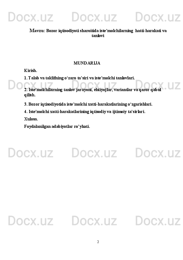 Mavzu:   Bozor iqtisodiyoti sharoitida iste’molchilarning  hatti-harakati va
tanlovi
                                               MUNDARIJA
Kirish.
1.   Talab va taklifning o‘zaro ta’siri va iste’molchi tanlovlari.
2.   Iste’molchilarning tanlov jarayoni,  ehtiyojlar, variantlar va qaror qabul 
qilish.
3.  Bozor iqtisodiyotida iste’molchi xatti-harakatlarining o‘zgarishlari.
4.  Iste’molchi xatti-harakatlarining iqtisodiy va ijtimoiy ta’sirlari.
Xulosa.
Foydalanilgan adabiyotlar ro’yhati.
2 