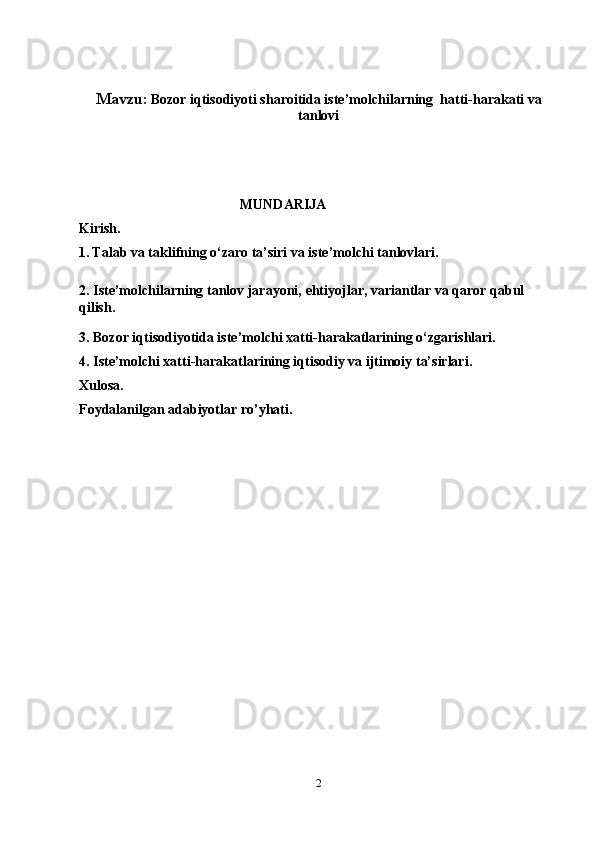 Mavzu:   Bozor iqtisodiyoti sharoitida iste’molchilarning  hatti-harakati va
tanlovi
                                               MUNDARIJA
Kirish.
1.   Talab va taklifning o‘zaro ta’siri va iste’molchi tanlovlari.
2.   Iste’molchilarning tanlov jarayoni,  ehtiyojlar, variantlar va qaror qabul 
qilish.
3.  Bozor iqtisodiyotida iste’molchi xatti-harakatlarining o‘zgarishlari.
4.  Iste’molchi xatti-harakatlarining iqtisodiy va ijtimoiy ta’sirlari.
Xulosa.
Foydalanilgan adabiyotlar ro’yhati.
2