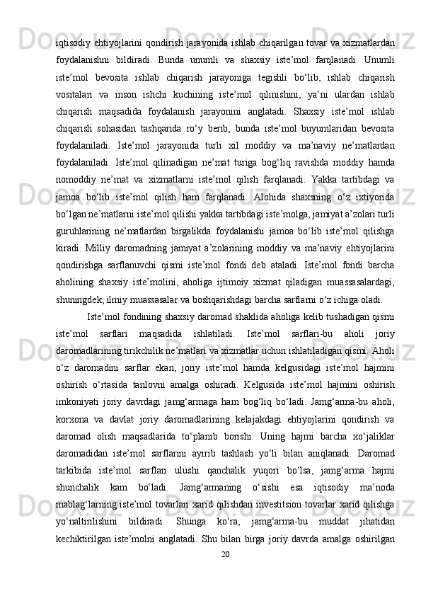 iqtisodiy ehtiyojlarini  qondirish jarayonida ishlab chiqarilgan tovar  va xizmatlardan
foydalanishni   bildiradi.   Bunda   unumli   va   shaxsiy   iste’mol   farqlanadi.   Unumli
iste’mol   bevosita   ishlab   chiqarish   jarayoniga   tegishli   bo‘lib,   ishlab   chiqarish
vositalari   va   inson   ishchi   kuchining   iste’mol   qilinishini,   ya’ni   ulardan   ishlab
chiqarish   maqsadida   foydalanish   jarayonini   anglatadi.   Shaxsiy   iste’mol   ishlab
chiqarish   sohasidan   tashqarida   ro‘y   berib,   bunda   iste’mol   buyumlaridan   bevosita
foydalaniladi.   Iste’mol   jarayonida   turli   xil   moddiy   va   ma’naviy   ne’matlardan
foydalaniladi.   Iste’mol   qilinadigan   ne’mat   turiga   bog‘liq   ravishda   moddiy   hamda
nomoddiy   ne’mat   va   xizmatlarni   iste’mol   qilish   farqlanadi.   Yakka   tartibdagi   va
jamoa   bo‘lib   iste’mol   qilish   ham   farqlanadi.   Alohida   shaxsning   o‘z   ixtiyorida
bo‘lgan ne’matlarni iste’mol qilishi yakka tartibdagi iste’molga, jamiyat a’zolari turli
guruhlarining   ne’matlardan   birgalikda   foydalanishi   jamoa   bo‘lib   iste’mol   qilishga
kiradi.   Milliy   daromadning   jamiyat   a’zolarining   moddiy   va   ma’naviy   ehtiyojlarini
qondirishga   sarflanuvchi   qismi   iste’mol   fondi   deb   ataladi.   Iste’mol   fondi   barcha
aholining   shaxsiy   iste’molini,   aholiga   ijtimoiy   xizmat   qiladigan   muassasalardagi,
shuningdek, ilmiy muassasalar va boshqarishdagi barcha sarflarni o‘z ichiga oladi.
                   Iste’mol fondining shaxsiy daromad shaklida aholiga kelib tushadigan qismi
iste’mol   sarflari   maqsadida   ishlatiladi.   Iste’mol   sarflari-bu   aholi   joriy
daromadlarining tirikchilik ne’matlari va xizmatlar uchun ishlatiladigan qismi. Aholi
o‘z   daromadini   sarflar   ekan,   joriy   iste’mol   hamda   kelgusidagi   iste’mol   hajmini
oshirish   o‘rtasida   tanlovni   amalga   oshiradi.   Kelgusida   iste’mol   hajmini   oshirish
imkoniyati   joriy   davrdagi   jamg‘armaga   ham   bog‘liq   bo‘ladi.   Jamg‘arma-bu   aholi,
korxona   va   davlat   joriy   daromadlarining   kelajakdagi   ehtiyojlarini   qondirish   va
daromad   olish   maqsadlarida   to‘planib   borishi.   Uning   hajmi   barcha   xo‘jaliklar
daromadidan   iste’mol   sarflarini   ayirib   tashlash   yo‘li   bilan   aniqlanadi.   Daromad
tarkibida   iste’mol   sarflari   ulushi   qanchalik   yuqori   bo‘lsa,   jamg‘arma   hajmi
shunchalik   kam   bo‘ladi.   Jamg‘armaning   o‘sishi   esa   iqtisodiy   ma’noda
mablag‘larning iste’mol tovarlari  xarid qilishdan investitsion tovarlar  xarid qilishga
yo‘naltirilishini   bildiradi.   Shunga   ko‘ra,   jamg‘arma-bu   muddat   jihatidan
kechiktirilgan   iste’molni   anglatadi.   Shu   bilan   birga   joriy   davrda   amalga   oshirilgan
20