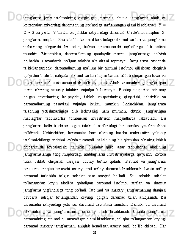 jamg‘arma   joriy   iste’molning   chegirilgan   qismidir,   chunki   jamg‘arma   aholi   va
korxonalar ixtiyordagi daromadning iste’molga sarflanmagan qismi hisoblanadi: Y  
C      S   bu  yerda:   Y-barcha   xo‘jaliklar   ixtiyoridagi   daromad;   C-iste’mol   miqdori;   S-
jamg‘arma miqdori. Shu sababli daromad tarkibidagi iste’mol sarflari va jamg‘arma
nisbatining   o‘zgarishi   bir   qator,   ba’zan   qarama-qarshi   oqibatlarga   olib   kelishi
mumkin.   Birinchidan,   daromadlarning   qandaydir   qismini   jamg‘armaga   qo‘yish
oqibatida   u   tovarlarda   bo‘lgan   talabda   o‘z   aksini   topmaydi.   Jamg‘arma,   yuqorida
ta’kidlanganidek,   daromadlarning   ma’lum   bir   qismini   iste’mol   qilishdan   chegirib
qo‘yishni bildirib, natijada iste’mol sarflari hajmi barcha ishlab chiqarilgan tovar va
xizmatlarni sotib olish uchun etarli bo‘lmay qoladi. Aholi daromadining jamg‘arilgan
qismi   o‘zining   xususiy   talabini   vujudga   keltirmaydi.   Buning   natijasida   sotilmay
qolgan   tovarlarning   ko‘payishi,   ishlab   chiqarishning   qisqarishi,   ishsizlik   va
daromadlarning   pasayishi   vujudga   kelishi   mumkin.   Ikkinchidan,   jamg‘arma
talabning   yetishmasligiga   olib   kelmasligi   ham   mumkin,   chunki   jamg‘arilgan
mablag‘lar   tadbirkorlar   tomonidan   investitsion   maqsadlarda   ishlatiladi.   Bu
jamg‘arma   keltirib   chiqaradigan   iste’mol   sarflaridagi   har   qanday   yetishmaslikni
to‘ldiradi.   Uchinchidan,   korxonalar   ham   o‘zining   barcha   mahsulotini   yakuniy
iste’molchilarga   sotishni   ko‘zda   tutmaydi,   balki   uning   bir   qismidan   o‘zining   ishlab
chiqarishida   foydalanishi   mumkin.   Shunday   qilib,   agar   tadbirkorlar   aholining
jamg‘armalariga   teng   miqdordagi   mablag‘larni   investitsiyalarga   qo‘yishni   ko‘zda
tutsa,   ishlab   chiqarish   darajasi   doimiy   bo‘lib   qoladi.   Iste’mol   va   jamg‘arma
darajasini   aniqlab   beruvchi   asosiy   omil   milliy   daromad   hisoblanadi.   Lekin   milliy
daromad   tarkibida   to‘g‘ri   soliqlar   ham   mavjud   bo‘ladi.   Shu   sababli   soliqlar
to‘langandan   keyin   aholida   qoladigan   daromad   iste’mol   sarflari   va   shaxsiy
jamg‘arma   yig‘indisiga   teng   bo‘ladi.   Iste’mol   va   shaxsiy   jamg‘armaning   darajasi
bevosita   soliqlar   to‘langandan   keyingi   qolgan   daromad   bilan   aniqlanadi.   Bu
daromadni   ixtiyordagi   yoki   sof   daromad   deb   atash   mumkin.   Demak,   bu   daromad
iste’molning   va   jamg‘armaning   umumiy   omili   hisoblanadi.   Chunki   jamg‘arma
daromadning iste’mol qilinmaydigan qismi hisoblansa, soliqlar to‘langandan keyingi
daromad   shaxsiy   jamg‘armani   aniqlab   beradigan   asosiy   omil   bo‘lib   chiqadi.   Har
21 