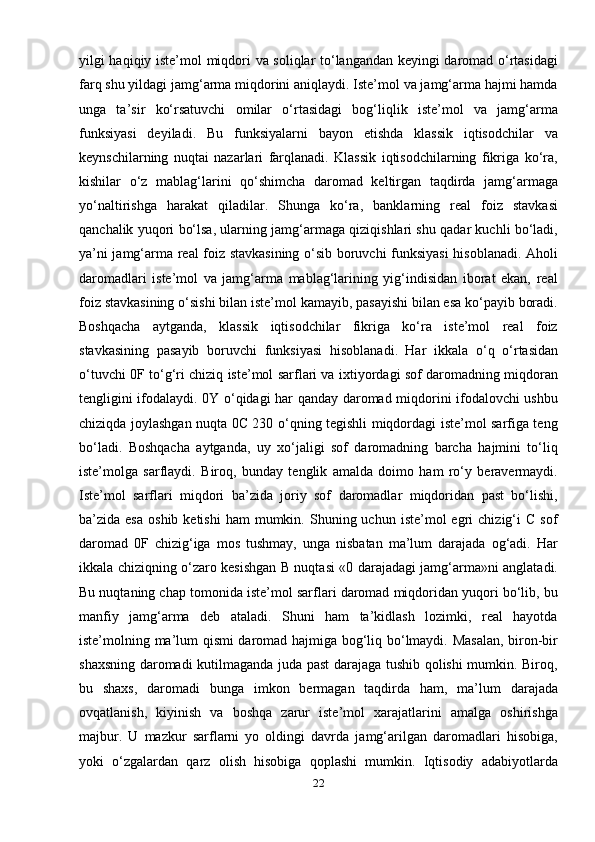 yilgi haqiqiy iste’mol miqdori va soliqlar to‘langandan keyingi daromad o‘rtasidagi
farq shu yildagi jamg‘arma miqdorini aniqlaydi. Iste’mol va jamg‘arma hajmi hamda
unga   ta’sir   ko‘rsatuvchi   omilar   o‘rtasidagi   bog‘liqlik   iste’mol   va   jamg‘arma
funksiyasi   deyiladi.   Bu   funksiyalarni   bayon   etishda   klassik   iqtisodchilar   va
keynschilarning   nuqtai   nazarlari   farqlanadi.   Klassik   iqtisodchilarning   fikriga   ko‘ra,
kishilar   o‘z   mablag‘larini   qo‘shimcha   daromad   keltirgan   taqdirda   jamg‘armaga
yo‘naltirishga   harakat   qiladilar.   Shunga   ko‘ra,   banklarning   real   foiz   stavkasi
qanchalik yuqori bo‘lsa, ularning jamg‘armaga qiziqishlari shu qadar kuchli bo‘ladi,
ya’ni jamg‘arma real foiz stavkasining o‘sib boruvchi funksiyasi  hisoblanadi. Aholi
daromadlari   iste’mol   va   jamg‘arma   mablag‘larining   yig‘indisidan   iborat   ekan,   real
foiz stavkasining o‘sishi bilan iste’mol kamayib, pasayishi bilan esa ko‘payib boradi.
Boshqacha   aytganda,   klassik   iqtisodchilar   fikriga   ko‘ra   iste’mol   real   foiz
stavkasining   pasayib   boruvchi   funksiyasi   hisoblanadi.   Har   ikkala   o‘q   o‘rtasidan
o‘tuvchi 0F to‘g‘ri chiziq iste’mol sarflari va ixtiyordagi sof daromadning miqdoran
tengligini ifodalaydi. 0Y o‘qidagi har qanday daromad miqdorini ifodalovchi ushbu
chiziqda joylashgan nuqta 0C 230 o‘qning tegishli miqdordagi iste’mol sarfiga teng
bo‘ladi.   Boshqacha   aytganda,   uy   xo‘jaligi   sof   daromadning   barcha   hajmini   to‘liq
iste’molga   sarflaydi.   Biroq,   bunday   tenglik   amalda   doimo   ham   ro‘y   beravermaydi.
Iste’mol   sarflari   miqdori   ba’zida   joriy   sof   daromadlar   miqdoridan   past   bo‘lishi,
ba’zida  esa   oshib  ketishi  ham   mumkin.  Shuning  uchun  iste’mol  egri   chizig‘i  C   sof
daromad   0F   chizig‘iga   mos   tushmay,   unga   nisbatan   ma’lum   darajada   og‘adi.   Har
ikkala chiziqning o‘zaro kesishgan B nuqtasi «0 darajadagi jamg‘arma»ni anglatadi.
Bu nuqtaning chap tomonida iste’mol sarflari daromad miqdoridan yuqori bo‘lib, bu
manfiy   jamg‘arma   deb   ataladi.   Shuni   ham   ta’kidlash   lozimki,   real   hayotda
iste’molning ma’lum qismi daromad hajmiga bog‘liq bo‘lmaydi. Masalan,  biron-bir
shaxsning daromadi kutilmaganda juda past darajaga tushib qolishi mumkin. Biroq,
bu   shaxs,   daromadi   bunga   imkon   bermagan   taqdirda   ham,   ma’lum   darajada
ovqatlanish,   kiyinish   va   boshqa   zarur   iste’mol   xarajatlarini   amalga   oshirishga
majbur.   U   mazkur   sarflarni   yo   oldingi   davrda   jamg‘arilgan   daromadlari   hisobiga,
yoki   o‘zgalardan   qarz   olish   hisobiga   qoplashi   mumkin.   Iqtisodiy   adabiyotlarda
22