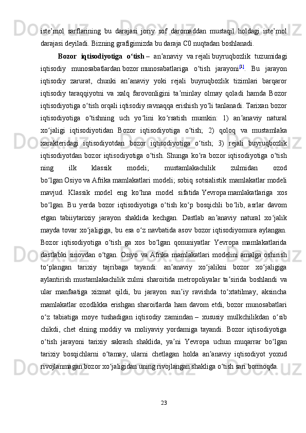 iste’mol   sarflarining   bu   darajasi   joriy   sof   daromaddan   mustaqil   holdagi   iste’mol
darajasi deyiladi. Bizning grafigimizda bu daraja C0 nuqtadan boshlanadi.
        Bozor   iqtisodiyotiga   o tishʻ   –   an anaviy   va	ʼ   rejali   buyruqbozlik   tuzumidagi
iqtisodiy   munosabatlardan   bozor   munosabatlariga   o tish   jarayoni	
ʻ [ 1 ]
.   Bu   jarayon
iqtisodiy   zarurat,   chunki   an anaviy   yoki   rejali   buyruqbozlik   tizimlari   barqaror	
ʼ
iqtisodiy   taraqqiyotni   va   xalq   farovonligini   ta minlay   olmay   qoladi   hamda   Bozor	
ʼ
iqtisodiyotiga o tish orqali iqtisodiy ravnaqqa erishish yo li tanlanadi. Tarixan bozor	
ʻ ʻ
iqtisodiyotiga   o tishning   uch   yo lini   ko rsatish   mumkin:   1)   an anaviy   natural
ʻ ʻ ʻ ʼ
xo jaligi   iqtisodiyotidan   Bozor   iqtisodiyotiga   o tish;   2)   qoloq   va   mustamlaka	
ʻ ʻ
xarakteridagi   iqtisodiyotdan   bozor   iqtisodiyotiga   o tish;   3)   rejali   buyruqbozlik	
ʻ
iqtisodiyotdan   bozor   iqtisodiyotiga   o tish.   Shunga   ko ra   bozor   iqtisodiyotiga   o tish	
ʻ ʻ ʻ
ning   ilk   klassik   modeli;   mustamlakachilik   zulmidan   ozod
bo lgan	
ʻ   Osiyo   va   Afrika   mamlakatlari   modeli;   sobiq   sotsialistik   mamlakatlar   modeli
mavjud.   Klassik   model   eng   ko hna   model   sifatida	
ʻ   Yevropa   mamlakatlariga   xos
bo lgan.   Bu   yerda   bozor   iqtisodiyotiga   o tish   ko p   bosqichli   bo lib,   asrlar   davom	
ʻ ʻ ʻ ʻ
etgan   tabiiytarixiy   jarayon   shaklida   kechgan.   Dastlab   an anaviy   natural   xo jalik	
ʼ ʻ
mayda tovar  xo jaligiga, bu esa  o z navbatida asov bozor iqtisodiyomura aylangan.	
ʻ ʻ
Bozor   iqtisodiyotiga   o tish   ga   xos   bo lgan   qonuniyatlar   Yevropa   mamlakatlarida	
ʻ ʻ
dastlabki   sinovdan   o tgan.   Osiyo   va   Afrika   mamlakatlari   modelini   amalga   oshirish	
ʻ
to plangan   tarixiy   tajribaga   tayandi:   an anaviy   xo jalikni   bozor   xo jaligiga	
ʻ ʼ ʻ ʻ
aylantirish   mustamlakachilik   zulmi   sharoitida   metropoliyalar   ta sirida   boshlandi   va	
ʼ
ular   manfaatiga   xizmat   qildi,   bu   jarayon   sun iy   ravishda   to xtatilmay,   aksincha	
ʼ ʻ
mamlakatlar   ozodlikka   erishgan   sharoitlarda   ham   davom   etdi,   bozor   munosabatlari
o z   tabiatiga   moye   tushadigan   iqtisodiy   zamindan	
ʻ   –   xususiy   mulkchilikdan   o sib	ʻ
chikdi,   chet   elning   moddiy   va   moliyaviy   yordamiga   tayandi.   Bozor   iqtisodiyotiga
o tish   jarayoni   tarixiy   sakrash   shaklida,   ya ni   Yevropa   uchun   muqarrar   bo lgan	
ʻ ʼ ʻ
tarixiy   bosqichlarni   o tamay,   ularni   chetlagan   holda   an anaviy   iqtisodiyot   yoxud	
ʻ ʼ
rivojlanmagan bozor xo jaligidan uning rivojlangan shakliga o tish sari bormoqda.
ʻ ʻ
                         
23 