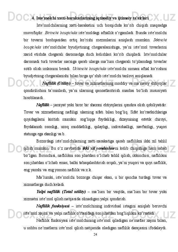          4.  Iste’molchi xatti-harakatlarining iqtisodiy va ijtimoiy ta’sirlari
Iste’molchilarning   xatti-harakatini   uch   bosqichda   ko‘rib   chiqish   maqsadga
muvofiqdir.   Birinchi  bosqichda   iste’moldagi afzallik o‘r gani ladi. Bunda iste’molchi
bir   tovarni   boshqasidan   ortiq   ko‘rishi   me zon larini   aniqlash   mumkin.   Ikkinchi
bosqichda   iste’molchilar   byud je ti ning   chegaralanishiga,   ya’ni   iste’mol   tovarlarini
xarid   etishda   chega rali   daromadga   duch   kelishlari   ko‘rib   chiqiladi.   Iste’molchilar
daro madi   turli   tovarlar   narxiga  qarab   ularga   ma’lum   chegarali   to‘plamdagi   tovarlar
sotib olish imkonini  beradi.   Uchinchi  bosqichda   iste’molchi nimani afzal  ko‘rishini
byudjetning chegaralanishi bilan birga qo‘shib iste’molchi tanlovi aniqlanadi. 
        Naflilik   (Utility)  – tovar va xizmatlarning moddiy va ma’naviy ehtiyojlar
qondirilishini   ta’minlash,   ya’ni   ularning   qanoatlantirish   manbai   bo‘lish   xususiyati
hisoblanadi.
Naflilik   – jamiyat yoki biror bir shaxsni ehtiyojlarini qondira olish qobiliyatidir.
Tovar   va   xizmatlarning   nafliligi   ularning   sifati   bilan   bog‘ liq.   Sifat   ko‘rsatkichlariga
quyidagilarni   kiritish   mumkin:   sog‘liqqa   foydali ligi,   dizaynining   estetik   chiroyi,
foydalanish   osonligi,   uzoq   mud datliligi,   qulayligi,   individualligi,   xavfsizligi,   yuqori
statusga ega ekanligi va b. 
Bozordagi   iste’molchilarning   xatti-xarakatiga   qarab   naflilikni   ikki   xil   tahlil
qilish   mumkin.   Bu   o‘z   navbatida   ikki   xil   yondashuv ni   kelib   chiqishiga   ham   sabab
bo‘lgan. Birinchisi, naflilikni son jihatdan o‘l chab tahlil qilish, ikkinchisi, naflilikni
son jihatdan o‘lchab emas, bal ki tabaqalashtirish orqali, ya’ni yuqori va quyi naflilik,
eng yaxshi va eng yomon naflilik va x.k. 
Ma’lumki,   iste’molchi   bozorga   chiqar   ekan,   u   bir   qancha   turdagi   tovar   va
xizmatlarga duch keladi. 
Yalpi   naflilik   (Total   utility)   –   ma’lum   bir   vaqtda,   ma’lum   bir   to var   yoki
xizmatni iste’mol qilish natijasida olinadigan yalpi qondirish. 
Naflilik   funksiyasi   –   iste’molchining   individual   istagini   aniqlab   beruvchi
iste’mol xajmi va yalpi naflilik o‘rtasidagi son jihatdan bog‘liqlikni ko‘rsatadi. 
Naflilik funksiyasi  iste’molchining iste’mol qiladigan ne’matlar xajmi bilan,
u ushbu ne’matlarni iste’mol qilish natijasida oladigan naflilik darajasini ifodalaydi.
24 