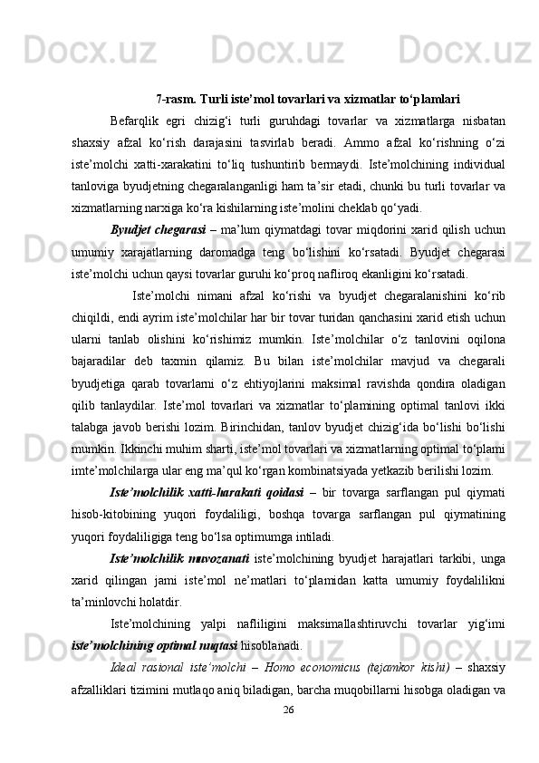 7 - rasm.  Turli iste’mol tovarlari va xizmatlar to‘plamlari
Befarqlik   egri   chizig‘i   turli   guruhdagi   tovarlar   va   xizmatlarga   nisbatan
shaxsiy   afzal   ko‘rish   darajasini   tasvirlab   beradi.   Ammo   afzal   ko‘rishning   o‘zi
iste’molchi   xatti-xarakatini   to‘liq   tushuntirib   bermay di.   Iste’molchining   individual
tanloviga byudjetning chegaralanganligi ham ta’sir etadi, chunki bu turli tovarlar va
xizmatlarning narxiga ko‘ra kishilarning iste’molini cheklab qo‘yadi. 
Byudjet   chegarasi   –  ma’lum   qiymatdagi  tovar  miqdorini  xarid qilish  uchun
umumiy   xarajatlarning   daromadga   teng   bo‘lishini   ko‘r satadi.   Byudjet   chegarasi
iste’molchi uchun qaysi tovarlar guruhi ko‘proq nafliroq ekanligini ko‘rsatadi. 
      Iste’molchi   nimani   afzal   ko‘rishi   va   byudjet   chegaralanishini   ko‘ rib
chiqildi, endi ayrim iste’molchilar har bir tovar turidan qanchasini xarid etish uchun
ularni   tanlab   olishini   ko‘rishimiz   mumkin.   Iste’ molchilar   o‘z   tanlovini   oqilona
bajaradilar   deb   taxmin   qilamiz.   Bu   bilan   iste’molchilar   mavjud   va   chegarali
byudjetiga   qarab   tovarlarni   o‘z   ehtiyojlarini   maksimal   ravishda   qondira   oladigan
qilib   tanlaydilar.   Iste’mol   tovarlari   va   xizmatlar   to‘plamining   optimal   tanlovi   ikki
talab ga   javob   berishi   lozim.   Birinchidan,   tanlov   byudjet   chizig‘ida   bo‘lishi   bo‘lishi
mumkin. Ikkinchi muhim sharti, iste’mol tovarlari va xizmat larning optimal to‘plami
imte’molchilarga ular eng ma’qul ko‘rgan kombinatsiyada yetkazib berilishi lozim. 
Iste’molchilik   xatti-harakati   qoidasi   –   bir   tovarga   sarflangan   pul   qiymati
hisob-kitobining   yuqori   foydaliligi,   boshqa   tovarga   sarflangan   pul   qiymatining
yuqori foydaliligiga teng bo‘lsa optimumga intiladi.
Iste’molchilik   muvozanati   iste’molchining   byudjet   harajatlari   tarkibi,   unga
xarid   qilingan   jami   iste’mol   ne’matlari   to‘plamidan   katta   umumiy   foydalilikni
ta’minlovchi holatdir.
Iste’molchining   yalpi   nafliligini   maksimallashtiruvchi   tovarlar   yig‘imi
iste’molchining optimal nuqtasi  hisoblanadi. 
Ideal   rasional   iste’molchi   –   Homo   economicus   (tejamkor   kishi)   –   shaxsiy
afzalliklari tizimini mutlaqo aniq biladigan, barcha muqo billarni hisobga oladigan va
26 