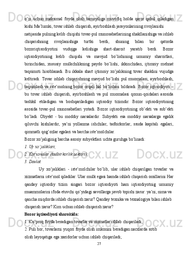 o‘zi   uchun   maksimal   foyda   olish   tamo yiliga   muvofiq   holda   qaror   qabul   qiladigan
kishi. Ma’lumki, tovar ishlab chiqarish, ayirboshlash jarayonlarining rivojlanishi 
natijasida pulning kelib chiqishi tovar-pul munosabatlarining shakllanishiga va ishlab
chiqarishning   rivojlanishiga   turtki   berdi,   shuning   bilan   bir   qatorda
bozoriqtisodiyotini   vudujga   kelishiga   shart-sharoit   yaratib   berdi.   Bozor
iqtisodiyotining   kelib   chiqishi   va   mavjud   bo’lishining   umumiy   sharoitlari,
birinchidan ,   xususiy   mulkchilikning   paydo   bo’lishi,   ikkinchidan ,   ijtimoiy   mehnat
taqsimoti   hisoblanadi.   Bu   ikkala   shart   ijtimoiy   xo’jalikning   tovar   shaklini   vujudga
keltiradi.   Tovar   ishlab   chiqarishning   mavjud   bo’lishi   pul   muomalasi,   ayirboshlash,
taqsimlash va iste‘molning bozor orqali hal bo’lishini bildiradi.   Bozor iqtisodiyoti   –
bu   tovar   ishlab   chiqarish,   ayirboshlash   va   pul   muomalasi   qonun-qoidalari   asosida
tashkil   etiladigan   va   boshqariladigan   iqtisodiy   tizimdir.   Bozor   iqtisodiyotining
asosida   tovar-pul   munosabatlari   yotadi.   Bozor   iqtisodiyotining   ob‘ekti   va   sub‘ekti
bo’ladi.   Obyekt   -   bu   moddiy   narsalardir.   Subyekti   esa   moddiy   narsalarga   egalik
qiluvchi   kishilardir,   ya‘ni   yollanma   ishchilar,   tadbirkorlar,   ssuda   kapitali   egalari,
qimmatli qog’ozlar egalari va barcha iste‘molchilar. 
Bozor xo’jaliginig barcha  asosiy subyektlari  uchta guruhga bo’linadi: 
1. Uy xo’jaliklari; 
2. Korxonalar (tadbirkorlik sektori); 
3. Davlat. 
              Uy   xo’jaliklari   -   iste‘molchilar   bo’lib,   ular   ishlab   chiqarilgan   tovarlar   va
xizmatlarni iste‘mol qiladilar. Ular mulk egasi hamda ishlab chiqarish omillarini Har
qanday   iqtisodiy   tizim   singari   bozor   iqtisodiyoti   ham   iqtisodiyotnig   umumiy
muammolarini ifoda etuvchi qo’yidagi savollarga javob topishi zarur: ya‘ni, nima va 
qancha miqdorda ishlab chiqarish zarur? Qanday texnika va texnalogiya bilan ishlab 
chiqarish zarur? Kim uchun ishlab chiqarish zarur? 
Bozor iqtisodiyoti sharoitida: 
1. Ko’proq foyda beradigan tovarlar va xizmatlar ishlab chiqariladi; 
2. Puli bor, tovarlarni yuqori foyda olish imkonini beradigan narxlarda sotib 
olish layoqatiga ega xaridorlar uchun ishlab chiqariladi; 
27