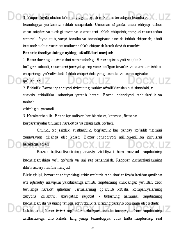 3. Yuqori foyda olishni ta‘minlaydigan, tejash imkonini beradigan texnika va 
texnologiya   yordamida   ishlab   chiqariladi.   Umuman   olganda:   aholi   ehtiyoji   uchun
zarur   miqdor   va   turdagi   tovar   va   xizmatlarni   ishlab   chiqarish;   mavjud   resurslardan
samarali   foydalanib,   yangi   texnika   va   texnologiyaar   asosida   ishlab   chiqarish;   aholi
iste‘moli uchun zarur ne‘matlarni ishlab chiqarish kerak deyish mumkin. 
Bozor iqtisodiyotining quyidagi  afzalliklari  mavjud: 
1.  Resurslarning taqsimlashni samaradorligi . Bozor iqtisodiyoti raqobatli 
bo’lgani sababli, resusrlarni jamiyatga eng zarur bo’lgan tovarlar va xizmatlar ishlab 
chiqarishga yo’naltiriladi. Ishlab chiqarishda yangi texnika va texnologiyalar 
qo’llaniladi. 
2.  Erkinlik.  Bozor iqtisodiyoti tizimining muhim afzalliklaridan biri shundaki, u 
shaxsiy   erkinlikka   imkoniyat   yaratib   beradi.   Bozor   iqtisodiyoti   tadbirkorlik   va
tanlash 
erkinligini yaratadi. 
3.  Harakatchanlik  . Bozor iqtisodiyoti har bir shaxs, korxona, firma va 
korparatsiyalar tinimsiz harakatda va izlanishda bo’ladi. 
            Chunki,   xo’jasizlik,   sustkashlik,   beg’amlik   har   qanday   xo’jalik   tizimini
xonavayron   qilishga   olib   keladi.   Bozor   iqtisodiyoti   million-million   kishilarni
harakatga soladi.
          Bozor   iqtisodiyotining   asosiy   ziddiyati   ham   mavjud:   raqobatning
kuchsizlanishiga   yo’l   qo’yish   va   uni   rag’batlantirish .   Raqobat   kuchsizlanishining
ikkita asosiy manbai mavjud: 
Birinchisi , bozor iqtisodiyotidagi erkin muhitda tadbirkorlar foyda ketidan quvib va
o’z   iqtisodiy   mavqeini   yaxshilashga   intilib,   raqobatning   cheklangan   yo’lidan   ozod
bo’lishga   harakat   qiladilar.   Firmalarning   qo’shilib   ketishi,   kompaniyalarning
xufyona   kelishuvi,   shavqatsiz   raqobat   -   bularning   hammasi   raqobatning
kuchsizlanishi va uning tatibga soluvchilik ta‘sirining pasayib borishiga olib keladi; 
Ik k inchisi ,   bozor   tizimi   rag’batlantiriladigan   texnika   taraqqiyoti   ham   raqobatning
zaiflashuviga   olib   keladi.   Eng   yangi   texnologiya:   Juda   katta   miqdordagi   real
28 