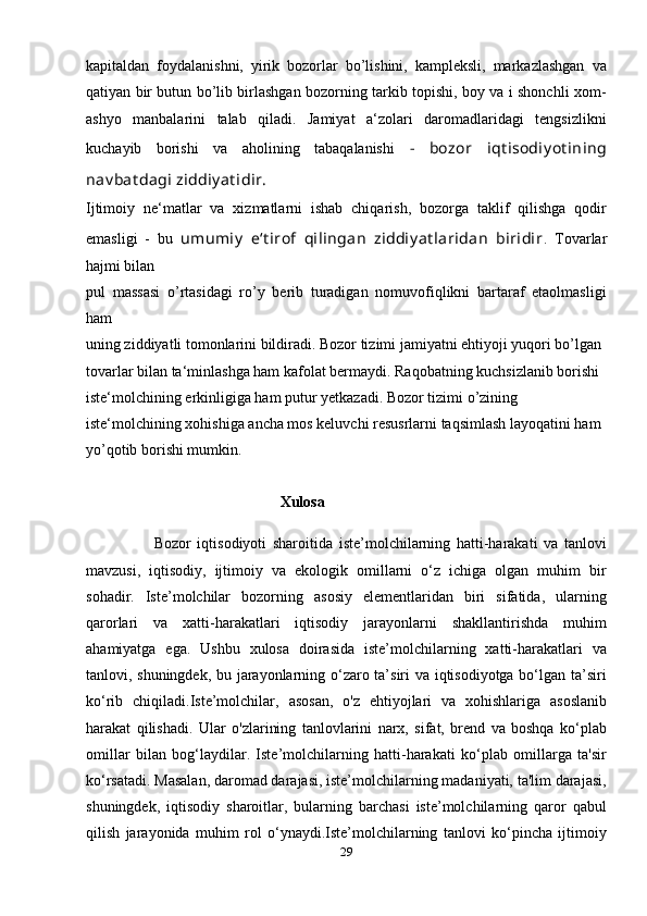 kapitaldan   foydalanishni,   yirik   bozorlar   bo’lishini,   kampleksli,   markazlashgan   va
qatiyan bir butun bo’lib birlashgan bozorning tarkib topishi, boy va i shonchli xom-
ashyo   manbalarini   talab   qiladi.   Jamiyat   a‘zolari   daromadlaridagi   tengsizlikni
kuchayib   borishi   va   aholining   tabaqalanishi   -   bozor   iqt isodiy ot ining
nav bat dagi ziddiy at idir. 
Ijtimoiy   ne‘matlar   va   xizmatlarni   ishab   chiqarish,   bozorga   taklif   qilishga   qodir
emasligi   -   bu   umumiy   e‘t irof   qilingan   ziddiy at laridan   biridir .   Tovarlar
hajmi bilan 
pul   massasi   o’rtasidagi   ro’y   berib   turadigan   nomuvofiqlikni   bartaraf   etaolmasligi
ham 
uning ziddiyatli tomonlarini bildiradi. Bozor tizimi jamiyatni ehtiyoji yuqori bo’lgan 
tovarlar bilan ta‘minlashga ham kafolat bermaydi. Raqobatning kuchsizlanib borishi 
iste‘molchining erkinligiga ham putur yetkazadi. Bozor tizimi o’zining 
iste‘molchining xohishiga ancha mos keluvchi resusrlarni taqsimlash layoqatini ham 
yo’qotib borishi mumkin.
                                                   Xulosa
                      Bozor   iqtisodiyoti   sharoitida   iste’molchilarning   hatti-harakati   va   tanlovi
mavzusi,   iqtisodiy,   ijtimoiy   va   ekologik   omillarni   o‘z   ichiga   olgan   muhim   bir
sohadir.   Iste’molchilar   bozorning   asosiy   elementlaridan   biri   sifatida,   ularning
qarorlari   va   xatti-harakatlari   iqtisodiy   jarayonlarni   shakllantirishda   muhim
ahamiyatga   ega.   Ushbu   xulosa   doirasida   iste’molchilarning   xatti-harakatlari   va
tanlovi, shuningdek, bu jarayonlarning o‘zaro ta’siri va iqtisodiyotga bo‘lgan ta’siri
ko‘rib   chiqiladi. Iste’molchilar,   asosan,   o'z   ehtiyojlari   va   xohishlariga   asoslanib
harakat   qilishadi.   Ular   o'zlarining   tanlovlarini   narx,   sifat,   brend   va   boshqa   ko‘plab
omillar   bilan   bog‘laydilar.   Iste’molchilarning   hatti-harakati   ko‘plab   omillarga   ta'sir
ko‘rsatadi. Masalan, daromad darajasi, iste’molchilarning madaniyati, ta'lim darajasi,
shuningdek,   iqtisodiy   sharoitlar,   bularning   barchasi   iste’molchilarning   qaror   qabul
qilish   jarayonida   muhim   rol   o‘ynaydi.Iste’molchilarning   tanlovi   ko‘pincha   ijtimoiy
29 