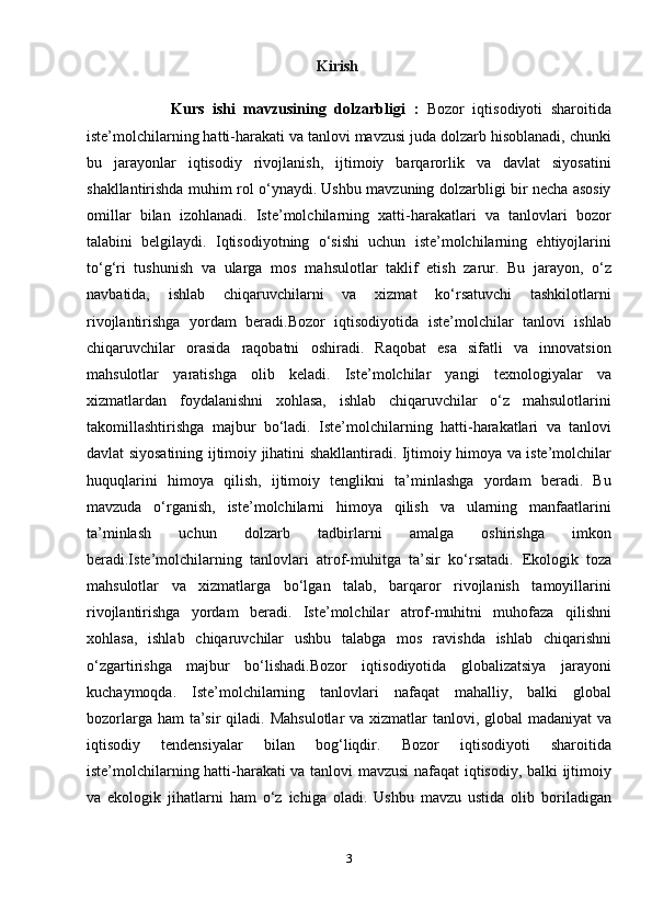 Kirish
                    Kurs   ishi   mavzusining   dolzarbligi   :   Bozor   iqtisodiyoti   sharoitida
iste’molchilarning hatti-harakati va tanlovi mavzusi juda dolzarb hisoblanadi, chunki
bu   jarayonlar   iqtisodiy   rivojlanish,   ijtimoiy   barqarorlik   va   davlat   siyosatini
shakllantirishda muhim rol o‘ynaydi. Ushbu mavzuning dolzarbligi bir necha asosiy
omillar   bilan   izohlanadi.   Iste’molchilarning   xatti-harakatlari   va   tanlovlari   bozor
talabini   belgilaydi.   Iqtisodiyotning   o‘sishi   uchun   iste’molchilarning   ehtiyojlarini
to‘g‘ri   tushunish   va   ularga   mos   m ahsulotlar   taklif   etish   zarur.   Bu   jarayon,   o‘z
navbatida,   ishlab   chiqaruvchilarni   va   xizmat   ko‘rsatuvchi   tashkilotlarni
rivojlantirishga   yordam   beradi.Bozor   iqtisodiyotida   iste’molchilar   tanlovi   ishlab
chiqaruvchilar   orasida   raqobatni   oshiradi.   Raqobat   esa   sifatli   va   innovatsion
mahsulotlar   yaratishga   olib   keladi.   Iste’molchilar   yangi   texnologiyalar   va
xizmatlardan   foydalanishni   xohlasa,   ishlab   chiqaruvchilar   o‘z   mahsulotlarini
takomillashtirishga   majbur   bo‘ladi.   Iste’molchilarning   hatti-harakatlari   va   tanlovi
davlat siyosatining ijtimoiy jihatini shakllantiradi. Ijtimoiy himoya va iste’molchilar
huquqlarini   himoya   qilish,   ijtimoiy   tenglikni   ta’minlashga   yordam   beradi.   Bu
mavzuda   o‘rganish,   iste’molchilarni   himoya   qilish   va   ularning   manfaatlarini
ta’minlash   uchun   dolzarb   tadbirlarni   amalga   oshirishga   imkon
beradi.Iste’molchilarning   tanlovlari   atrof-muhitga   ta’sir   ko‘rsatadi.   Ekologik   toza
mahsulotlar   va   xizmatlarga   bo‘lgan   talab,   barqaror   rivojlanish   tamoyillarini
rivojlantirishga   yordam   beradi.   Iste’molchilar   atrof-muhitni   muhofaza   qilishni
xohlasa,   ishlab   chiqaruvchilar   ushbu   talabga   mos   ravishda   ishlab   chiqarishni
o‘zgartirishga   majbur   bo‘lishadi.Bozor   iqtisodiyotida   globalizatsiya   jarayoni
kuchaymoqda.   Iste’molchilarning   tanlovlari   nafaqat   mahalliy,   balki   global
bozorlarga ham ta’sir  qiladi.   Mahsulotlar  va xizmatlar  tanlovi, global  madaniyat  va
iqtisodiy   tendensiyalar   bilan   bog‘liqdir.   Bozor   iqtisodiyoti   sharoitida
iste’molchilarning hatti-harakati va tanlovi mavzusi nafaqat iqtisodiy, balki ijtimoiy
va   ekologik   jihatlarni   ham   o‘z   ichiga   oladi.   Ushbu   mavzu   ustida   olib   boriladigan
3