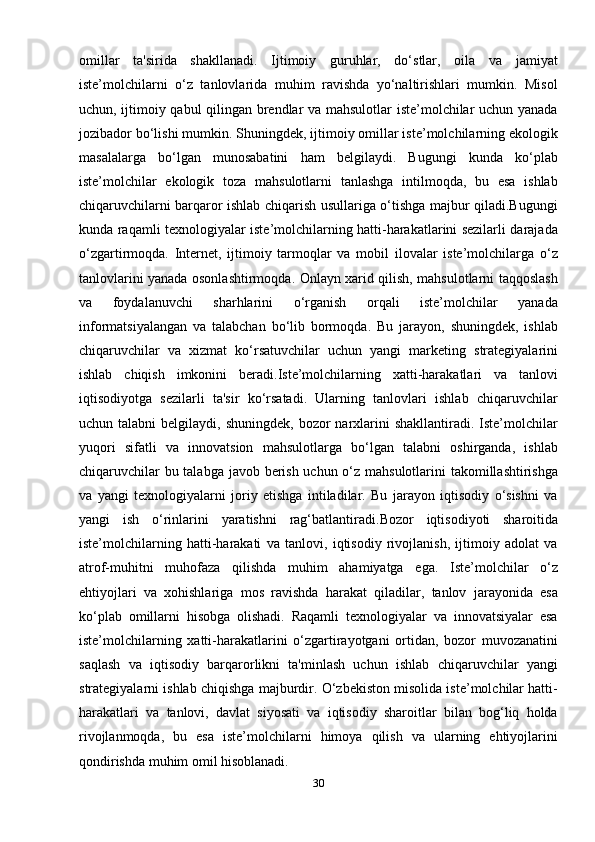 omillar   ta'sirida   shakllanadi.   Ijtimoiy   guruhlar,   do‘stlar,   oila   va   jamiyat
iste’molchilarni   o‘z   tanlovlarida   muhim   ravishda   yo‘naltirishlari   mumkin.   Misol
uchun, ijtimoiy qabul  qilingan brendlar va mahsulotlar iste’molchilar uchun yanada
jozibador bo‘lishi mumkin. Shuningdek, ijtimoiy omillar iste’molchilarning ekologik
masalalarga   bo‘lgan   munosabatini   ham   belgilaydi.   Bugungi   kunda   ko‘plab
iste’molchilar   ekologik   toza   mahsulotlarni   tanlashga   intilmoqda,   bu   esa   ishlab
chiqaruvchilarni barqaror ishlab chiqarish usullariga o‘tishga majbur qiladi.Bugungi
kunda raqamli texnologiyalar iste’molchilarning hatti-harakatlarini sezilarli darajada
o‘zgartirmoqda.   Internet,   ijtimoiy   tarmoqlar   va   mobil   ilovalar   iste’molchilarga   o‘z
tanlovlarini yanada osonlashtirmoqda. Onlayn xarid qilish, mahsulotlarni taqqoslash
va   foydalanuvchi   sharhlarini   o‘rganish   orqali   iste’molchilar   yanada
informatsiyalangan   va   talabchan   bo‘lib   bormoqda.   Bu   jarayon,   shuningdek,   ishlab
chiqaruvchilar   va   xizmat   ko‘rsatuvchilar   uchun   yangi   marketing   strategiyalarini
ishlab   chiqish   imkonini   beradi.Iste’molchilarning   xatti-harakatlari   va   tanlovi
iqtisodiyotga   sezilarli   ta'sir   ko‘rsatadi.   Ularning   tanlovlari   ishlab   chiqaruvchilar
uchun talabni  belgilaydi,  shuningdek,  bozor   narxlarini   shakllantiradi. Iste’molchilar
yuqori   sifatli   va   innovatsion   mahsulotlarga   bo‘lgan   talabni   oshirganda,   ishlab
chiqaruvchilar  bu talabga javob berish uchun o‘z mahsulotlarini takomillashtirishga
va   yangi   texnologiyalarni   joriy   etishga   intiladilar.   Bu   jarayon   iqtisodiy   o‘sishni   va
yangi   ish   o‘rinlarini   yaratishni   rag‘batlantiradi. Bozor   iqtisodiyoti   sharoitida
iste’molchilarning   hatti-harakati   va   tanlovi,   iqtisodiy   rivojlanish,   ijtimoiy   adolat   va
atrof-muhitni   muhofaza   qilishda   muhim   ahamiyatga   ega.   Iste’molchilar   o‘z
ehtiyojlari   va   xohishlariga   mos   ravishda   harakat   qiladilar,   tanlov   jarayonida   esa
ko‘plab   omillarni   hisobga   olishadi.   Raqamli   texnologiyalar   va   innovatsiyalar   esa
iste’molchilarning   xatti-harakatlarini   o‘zgartirayotgani   ortidan,   bozor   muvozanatini
saqlash   va   iqtisodiy   barqarorlikni   ta'minlash   uchun   ishlab   chiqaruvchilar   yangi
strategiyalarni ishlab chiqishga majburdir. O‘zbekiston misolida iste’molchilar hatti-
harakatlari   va   tanlovi,   davlat   siyosati   va   iqtisodiy   sharoitlar   bilan   bog‘liq   holda
rivojlanmoqda,   bu   esa   iste’molchilarni   himoya   qilish   va   ularning   ehtiyojlarini
qondirishda muhim omil hisoblanadi.
30