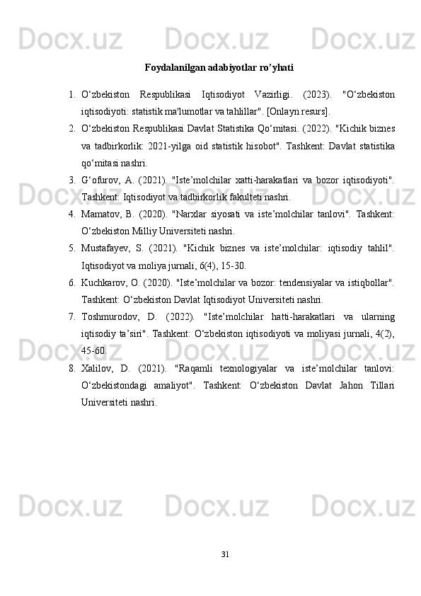                                        
                                    Foydalanilgan adabiyotlar ro’yhati
1. O‘zbekiston   Respublikasi   Iqtisodiyot   Vazirligi .   (2023).   "O‘zbekiston
iqtisodiyoti: statistik ma'lumotlar va tahlillar". [Onlayn resurs].
2. O‘zbekiston Respublikasi  Davlat Statistika Qo‘mitasi . (2022). "Kichik biznes
va   tadbirkorlik:   2021-yilga   oid   statistik   hisobot".   Tashkent:   Davlat   statistika
qo‘mitasi nashri.
3. G‘ofurov,   A.   (2021).   "Iste’molchilar   xatti-harakatlari   va   bozor   iqtisodiyoti".
Tashkent: Iqtisodiyot va tadbirkorlik fakulteti nashri.
4. Mamatov,   B.   (2020).   "Narxlar   siyosati   va   iste’molchilar   tanlovi".   Tashkent:
O‘zbekiston Milliy Universiteti nashri.
5. Mustafayev,   S.   (2021).   "Kichik   biznes   va   iste’molchilar:   iqtisodiy   tahlil".
Iqtisodiyot va moliya jurnali, 6(4), 15-30.
6. Kuchkarov, O.   (2020). "Iste’molchilar va bozor: tendensiyalar va istiqbollar".
Tashkent: O‘zbekiston Davlat Iqtisodiyot Universiteti nashri.
7. Toshmurodov,   D.   (2022).   "Iste’molchilar   hatti-harakatlari   va   ularning
iqtisodiy ta’siri". Tashkent: O‘zbekiston iqtisodiyoti va moliyasi jurnali, 4(2),
45-60.
8. Xalilov,   D.   (2021).   "Raqamli   texnologiyalar   va   iste’molchilar   tanlovi:
O‘zbekistondagi   amaliyot".   Tashkent:   O‘zbekiston   Davlat   Jahon   Tillari
Universiteti nashri.
31 