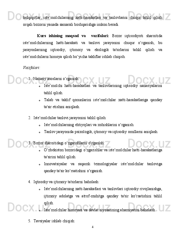tadqiqotlar,   iste’molchilarning   xatti-harakatlari   va   tanlovlarini   chuqur   tahlil   qilish
orqali bozorni yanada samarali boshqarishga imkon beradi.
          Kurs   ishining   maqsad   va     vazifalari:   Bozor   iqtisodiyoti   sharoitida
iste’molchilarning   hatti-harakati   va   tanlovi   jarayonini   chuqur   o‘rganish,   bu
jarayonlarning   iqtisodiy,   ijtimoiy   va   ekologik   ta'sirlarini   tahlil   qilish   va
iste’molchilarni himoya qilish bo‘yicha takliflar ishlab chiqish.
Vazifalari:
1. Nazariy asoslarni o‘rganish :
o Iste’molchi   hatti-harakatlari   va   tanlovlarining   iqtisodiy   nazariyalarini
tahlil qilish.
o Talab   va   taklif   qonunlarini   iste’molchilar   xatti-harakatlariga   qanday
ta'sir etishini aniqlash.
2. Iste’molchilar tanlovi jarayonini tahlil qilish :
o Iste’molchilarning ehtiyojlari va xohishlarini o‘rganish.
o Tanlov jarayonida psixologik, ijtimoiy va iqtisodiy omillarni aniqlash.
3. Bozor sharoitidagi o‘zgarishlarni o‘rganish :
o O‘zbekiston bozoridagi o‘zgarishlar va iste’molchilar hatti-harakatlariga
ta'sirini tahlil qilish.
o Innovatsiyalar   va   raqamli   texnologiyalar   iste’molchilar   tanloviga
qanday ta'sir ko‘rsatishini o‘rganish.
4. Iqtisodiy va ijtimoiy ta'sirlarni baholash :
o Iste’molchilarning xatti-harakatlari va tanlovlari iqtisodiy rivojlanishga,
ijtimoiy   adolatga   va   atrof-muhitga   qanday   ta'sir   ko‘rsatishini   tahlil
qilish.
o Iste’molchilar himoyasi va davlat siyosatining ahamiyatini baholash.
5. Tavsiyalar ishlab chiqish :
4