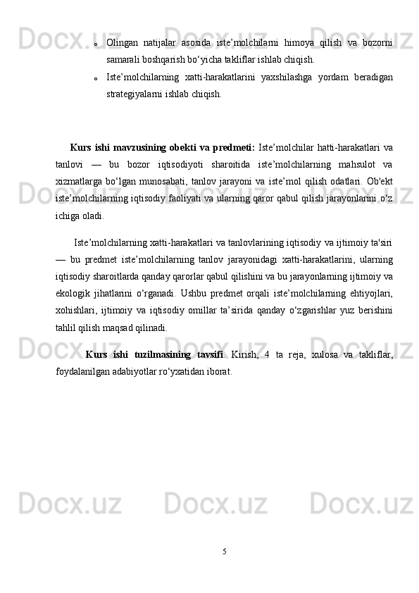 o Olingan   natijalar   asosida   iste’molchilarni   himoya   qilish   va   bozorni
samarali boshqarish bo‘yicha takliflar ishlab chiqish.
o Iste’molchilarning   xatti-harakatlarini   yaxshilashga   yordam   beradigan
strategiyalarni ishlab chiqish.
        Kurs   ishi   mavzusining   obekti   va   predmeti :   Iste’molchilar   hatti-harakatlari   va
tanlovi   —   bu   bozor   iqtisodiyoti   sharoitida   iste’molchilarning   mahsulot   va
xizmatlarga   bo‘lgan   munosabati,   tanlov   jarayoni   va   iste’mol   qilish   odatlari.   Ob'ekt
iste’molchilarning iqtisodiy faoliyati va ularning qaror qabul qilish jarayonlarini o‘z
ichiga oladi.
           Iste’molchilarning xatti-harakatlari va tanlovlarining iqtisodiy va ijtimoiy ta'siri
—   bu   predmet   iste’molchilarning   tanlov   jarayonidagi   xatti-harakatlarini,   ularning
iqtisodiy sharoitlarda qanday qarorlar qabul qilishini va bu jarayonlarning ijtimoiy va
ekologik   jihatlarini   o‘rganadi.   Ushbu   predmet   orqali   iste’molchilarning   ehtiyojlari,
xohishlari,   ijtimoiy   va   iqtisodiy   omillar   ta’sirida   qanday   o‘zgarishlar   yuz   berishini
tahlil qilish maqsad qilinadi.
          Kurs   ishi   tuzilmasining   tavsifi .   Kirish,   4   ta   reja,   xulosa   va   takliflar,
foydalanilgan adabiyotlar ro‘yxatidan iborat.
              
5 