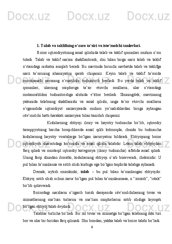                1.   Talab va taklifning o‘zaro ta’siri va iste’molchi tanlovlari.
                     Bozor iqtisodiyotining amal qilishida talab va taklif qonunlari muhim o‘rin
tutadi.   Talab   va   taklif   narxni   shakllantiradi,   shu   bilan   birga   narx   talab   va   taklif
o‘rtasidagi   nisbatni   aniqlab   beradi.   Bu   mavzuda   birinchi   navbatda   talab   va   taklifga
narx   ta’sirining   ahamiyatini   qarab   chiqamiz.   Keyin   talab   va   taklif   ta’sirida
muvozanatli   narxning   o‘rnatilishi   tushuntirib   beriladi.   Bu   yerda   talab   va   taklif
qonunlari,   ularning   miqdoriga   ta’sir   etuvchi   omillarni,   ular   o‘rtasidagi
mutanosiblikni   tushuntirishga   alohida   e’tibor   beriladi.   Shuningdek,   mavzuning
yakunida   talabning   shakllanishi   va   amal   qilishi,   unga   ta’sir   etuvchi   omillarni
o‘rganishda   iqtisodiyot   nazariyasida   muhim   yo‘nalishlardan   biriga   aylangan
iste’molchi hatti-harakati nazariyasi bilan tanishib chiqamiz.
            Kishilarning   ehtiyoji   ilmiy   va   hayotiy   tushuncha   bo’lib,   iqtisodiy
taraqqiyotning   barcha   bosqichlarida   amal   qilib   kelmoqda,   chunki   bu   tushuncha
kishilarning   hayotiy   vositalarga   bo’lgan   zaruriyatini   bildiradi.   Ehtiyojning   bozor
iqtisodiyoti   sharoitidagi   ko’rinishi   va   amal   qilishi   talabdir.   Lekin   talab   ehtiyojdan
farq   qiladi   va   mustaqil   iqtisodiy   kategoriya   (ilmiy   tushuncha)   sifatida   amal   qiladi.
Uning   farqi   shundan   iboratki,   kishilarning   ehtiyoji   o’sib   boraveradi,   cheksizdir.   U
pul bilan ta‘minlansa va sotib olish kurbiga ega bo’lgan taqdirda talabga aylanadi.
Demak,   aytish   mumkinki,   talab   –   bu   pul   bilan   ta‘minlangan   ehtiyojdir.
Ehtiyoj sotib olish uchun zarur bo’lgan pul bilan ta‘minlanmasa, u “xoxish”, “istak”
bo’lib qolaveradi.
Bozordagi   narxlarni   o’zgarib   turish   darajasida   iste‘molchilarning   tovar   va
xizmatlarning   ma‘lum   turlarini   va   ma‘lum   miqdorlarini   sotib   olishga   layoqati
bo’lgan ehtiyoj talab deyiladi.
Talablar turlicha bo’ladi. Bir xil tovar va xizmatga bo’lgan talabning ikki turi
bor va ular bir-biridan farq qilinadi. Shu boisdan, yakka talab va bozor talabi bo’ladi.
6 