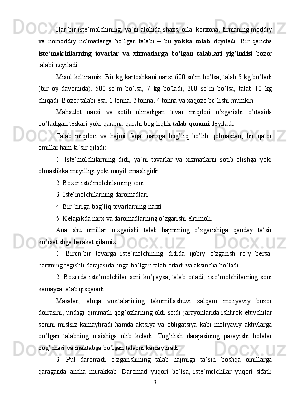 Har bir iste‘molchining, ya‘ni alohida shaxs, oila, korxona, firmaning moddiy
va   nomoddiy   ne‘matlarga   bo’lgan   talabi   –   bu   yakka   talab   deyiladi.   Bir   qancha
iste‘molchilarning   tovarlar   va   xizmatlarga   bo’lgan   talablari   yig’indisi   bozor
talabi deyiladi.
Misol keltiramiz. Bir kg kartoshkani narxi 600 so’m bo’lsa, talab 5 kg bo’ladi
(bir   oy   davomida).   500   so’m   bo’lsa,   7   kg   bo’ladi,   300   so’m   bo’lsa,   talab   10   kg
chiqadi. Bozor talabi esa, 1 tonna, 2 tonna, 4 tonna va xaqozo bo’lishi mumkin.
Mahsulot   narxi   va   sotib   olinadigan   tovar   miqdori   o’zgarishi   o’rtasida
bo’ladigan teskari yoki qarama-qarshi bog’liqlik  talab qonuni  deyiladi.
Talab   miqdori   va   hajmi   faqat   narxga   bog’liq   bo’lib   qolmasdan,   bir   qator
omillar ham ta‘sir qiladi:
1.   Iste‘molchilarning   didi,   ya‘ni   tovarlar   va   xizmatlarni   sotib   olishga   yoki
olmaslikka moyilligi yoki moyil emasligidir.
2. Bozor iste‘molchilarning soni.
3. Iste‘molchilarning daromadlari
4. Bir-biriga bog’liq tovarlarning narxi
5. Kelajakda narx va daromadlarning o’zgarishi ehtimoli.
Ana   shu   omillar   o’zgarishi   talab   hajmining   o’zgarishiga   qanday   ta‘sir
ko’rsatishga harakat qilamiz:
1.   Biron-bir   tovarga   iste‘molchining   didida   ijobiy   o’zgarish   ro’y   bersa,
narxning tegishli darajasida unga bo’lgan talab ortadi va aksincha bo’ladi.
2.   Bozorda   iste‘molchilar   soni   ko’paysa,   talab   ortadi,   iste‘molchilarning   soni
kamaysa talab qisqaradi.
Masalan,   aloqa   vositalarining   takomillashuvi   xalqaro   moliyaviy   bozor
doirasini, undagi qimmatli qog’ozlarning oldi-sotdi  jarayonlarida ishtirok etuvchilar
sonini   mislsiz   kamaytiradi   hamda   aktsiya   va   obligatsiya   kabi   moliyaviy   aktivlarga
bo’lgan   talabning   o’sishiga   olib   keladi.   Tug’ilish   darajasining   pasayishi   bolalar
bog’chasi va maktabga bo’lgan talabni kamaytiradi.
3.   Pul   daromadi   o’zgarishining   talab   hajmiga   ta‘siri   boshqa   omillarga
qaraganda   ancha   murakkab.   Daromad   yuqori   bo’lsa,   iste‘molchilar   yuqori   sifatli
7 