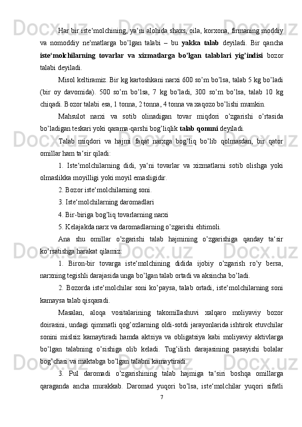 Har bir iste‘molchining, ya‘ni alohida shaxs, oila, korxona, firmaning moddiy
va   nomoddiy   ne‘matlarga   bo’lgan   talabi   –   bu   yakka   talab   deyiladi.   Bir   qancha
iste‘molchilarning   tovarlar   va   xizmatlarga   bo’lgan   talablari   yig’indisi   bozor
talabi deyiladi.
Misol keltiramiz. Bir kg kartoshkani narxi 600 so’m bo’lsa, talab 5 kg bo’ladi
(bir   oy   davomida).   500   so’m   bo’lsa,   7   kg   bo’ladi,   300   so’m   bo’lsa,   talab   10   kg
chiqadi. Bozor talabi esa, 1 tonna, 2 tonna, 4 tonna va xaqozo bo’lishi mumkin.
Mahsulot   narxi   va   sotib   olinadigan   tovar   miqdori   o’zgarishi   o’rtasida
bo’ladigan teskari yoki qarama-qarshi bog’liqlik  talab qonuni  deyiladi.
Talab   miqdori   va   hajmi   faqat   narxga   bog’liq   bo’lib   qolmasdan,   bir   qator
omillar ham ta‘sir qiladi:
1.   Iste‘molchilarning   didi,   ya‘ni   tovarlar   va   xizmatlarni   sotib   olishga   yoki
olmaslikka moyilligi yoki moyil emasligidir.
2. Bozor iste‘molchilarning soni.
3. Iste‘molchilarning daromadlari
4. Bir-biriga bog’liq tovarlarning narxi
5. Kelajakda narx va daromadlarning o’zgarishi ehtimoli.
Ana   shu   omillar   o’zgarishi   talab   hajmining   o’zgarishiga   qanday   ta‘sir
ko’rsatishga harakat qilamiz:
1.   Biron-bir   tovarga   iste‘molchining   didida   ijobiy   o’zgarish   ro’y   bersa,
narxning tegishli darajasida unga bo’lgan talab ortadi va aksincha bo’ladi.
2.   Bozorda   iste‘molchilar   soni   ko’paysa,   talab   ortadi,   iste‘molchilarning   soni
kamaysa talab qisqaradi.
Masalan,   aloqa   vositalarining   takomillashuvi   xalqaro   moliyaviy   bozor
doirasini, undagi qimmatli qog’ozlarning oldi-sotdi  jarayonlarida ishtirok etuvchilar
sonini   mislsiz   kamaytiradi   hamda   aktsiya   va   obligatsiya   kabi   moliyaviy   aktivlarga
bo’lgan   talabning   o’sishiga   olib   keladi.   Tug’ilish   darajasining   pasayishi   bolalar
bog’chasi va maktabga bo’lgan talabni kamaytiradi.
3.   Pul   daromadi   o’zgarishining   talab   hajmiga   ta‘siri   boshqa   omillarga
qaraganda   ancha   murakkab.   Daromad   yuqori   bo’lsa,   iste‘molchilar   yuqori   sifatli
7