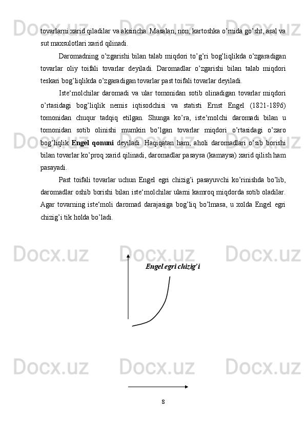 tovarlarni xarid qiladilar va aksincha. Masalan, non, kartoshka o’rnida go’sht, asal va
sut maxsulotlari xarid qilinadi.
Daromadning o’zgarishi bilan talab miqdori to’g’ri bog’liqlikda o’zgaradigan
tovarlar   oliy   toifali   tovarlar   deyiladi.   Daromadlar   o’zgarishi   bilan   talab   miqdori
teskari bog’liqlikda o’zgaradigan tovarlar past toifali tovarlar deyiladi.
Iste‘molchilar   daromadi   va   ular   tomonidan   sotib   olinadigan   tovarlar   miqdori
o’rtasidagi   bog’liqlik   nemis   iqtisodchisi   va   statisti   Ernst   Engel   (1821-1896)
tomonidan   chuqur   tadqiq   etilgan.   Shunga   ko’ra,   iste‘molchi   daromadi   bilan   u
tomonidan   sotib   olinishi   mumkin   bo’lgan   tovarlar   miqdori   o’rtasidagi   o’zaro
bog’liqlik   Engel   qonuni   deyiladi.   Haqiqatan   ham,   aholi   daromadlari   o’sib   borishi
bilan tovarlar ko’proq xarid qilinadi, daromadlar pasaysa (kamaysa) xarid qilish ham
pasayadi.
Past   toifali   tovarlar   uchun   Engel   egri   chizig’i   pasayuvchi   ko’rinishda   bo’lib,
daromadlar oshib borishi bilan iste‘molchilar ularni kamroq miqdorda sotib oladilar.
Agar   tovarning   iste‘moli   daromad   darajasiga   bog’liq   bo’lmasa,   u   xolda   Engel   egri
chizig’i tik holda bo’ladi.
Engel egri chizig’i
8 