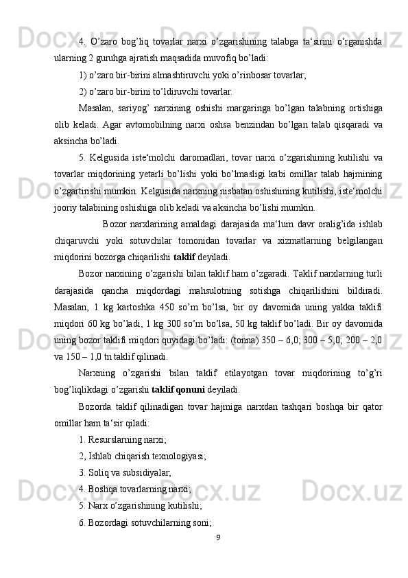 4.   O’zaro   bog’liq   tovarlar   narxi   o’zgarishining   talabga   ta‘sirini   o’rganishda
ularning 2 guruhga ajratish maqsadida muvofiq bo’ladi:
1) o’zaro bir-birini almashtiruvchi yoki o’rinbosar tovarlar;
2) o’zaro bir-birini to’ldiruvchi tovarlar.
Masalan,   sariyog’   narxining   oshishi   margaringa   bo’lgan   talabning   ortishiga
olib   keladi.   Agar   avtomobilning   narxi   oshsa   benzindan   bo’lgan   talab   qisqaradi   va
aksincha bo’ladi.
5.   Kelgusida   iste‘molchi   daromadlari,   tovar   narxi   o’zgarishining   kutilishi   va
tovarlar   miqdorining   yetarli   bo’lishi   yoki   bo’lmasligi   kabi   omillar   talab   hajmining
o’zgartirishi mumkin. Kelgusida narxning nisbatan oshishining kutilishi, iste‘molchi
jooriy talabining oshishiga olib keladi va aksincha bo’lishi mumkin.
            Bozor   narxlarining   amaldagi   darajasida   ma‘lum   davr   oralig’ida   ishlab
chiqaruvchi   yoki   sotuvchilar   tomonidan   tovarlar   va   xizmatlarning   belgilangan
miqdorini bozorga chiqarilishi  taklif  deyiladi.
Bozor narxining o’zgarishi bilan taklif ham o’zgaradi. Taklif narxlarning turli
darajasida   qancha   miqdordagi   mahsulotning   sotishga   chiqarilishini   bildiradi.
Masalan,   1   kg   kartoshka   450   so’m   bo’lsa,   bir   oy   davomida   uning   yakka   taklifi
miqdori 60 kg bo’ladi, 1 kg 300 so’m bo’lsa, 50 kg taklif bo’ladi. Bir oy davomida
uning bozor taklifi miqdori quyidagi bo’ladi: (tonna) 350 – 6,0; 300 – 5,0; 200 – 2,0
va 150 – 1,0 tn taklif qilinadi.
Narxning   o’zgarishi   bilan   taklif   etilayotgan   tovar   miqdorining   to’g’ri
bog’liqlikdagi o’zgarishi  taklif qonuni  deyiladi. 
Bozorda   taklif   qilinadigan   tovar   hajmiga   narxdan   tashqari   boshqa   bir   qator
omillar ham ta‘sir qiladi:
1. Resurslarning narxi;
2, Ishlab chiqarish texnologiyasi;
3. Soliq va subsidiyalar;
4. Boshqa tovarlarning narxi;
5. Narx o’zgarishining kutilishi;
6. Bozordagi sotuvchilarning soni;
9 