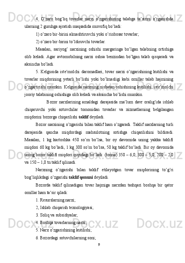 4.   O’zaro   bog’liq   tovarlar   narxi   o’zgarishining   talabga   ta‘sirini   o’rganishda
ularning 2 guruhga ajratish maqsadida muvofiq bo’ladi:
1) o’zaro bir-birini almashtiruvchi yoki o’rinbosar tovarlar;
2) o’zaro bir-birini to’ldiruvchi tovarlar.
Masalan,   sariyog’   narxining   oshishi   margaringa   bo’lgan   talabning   ortishiga
olib   keladi.   Agar   avtomobilning   narxi   oshsa   benzindan   bo’lgan   talab   qisqaradi   va
aksincha bo’ladi.
5.   Kelgusida   iste‘molchi   daromadlari,   tovar   narxi   o’zgarishining   kutilishi   va
tovarlar   miqdorining   yetarli   bo’lishi   yoki   bo’lmasligi   kabi   omillar   talab   hajmining
o’zgartirishi mumkin. Kelgusida narxning nisbatan oshishining kutilishi, iste‘molchi
jooriy talabining oshishiga olib keladi va aksincha bo’lishi mumkin.
            Bozor   narxlarining   amaldagi   darajasida   ma‘lum   davr   oralig’ida   ishlab
chiqaruvchi   yoki   sotuvchilar   tomonidan   tovarlar   va   xizmatlarning   belgilangan
miqdorini bozorga chiqarilishi  taklif  deyiladi.
Bozor narxining o’zgarishi bilan taklif ham o’zgaradi. Taklif narxlarning turli
darajasida   qancha   miqdordagi   mahsulotning   sotishga   chiqarilishini   bildiradi.
Masalan,   1   kg   kartoshka   450   so’m   bo’lsa,   bir   oy   davomida   uning   yakka   taklifi
miqdori 60 kg bo’ladi, 1 kg 300 so’m bo’lsa, 50 kg taklif bo’ladi. Bir oy davomida
uning bozor taklifi miqdori quyidagi bo’ladi: (tonna) 350 – 6,0; 300 – 5,0; 200 – 2,0
va 150 – 1,0 tn taklif qilinadi.
Narxning   o’zgarishi   bilan   taklif   etilayotgan   tovar   miqdorining   to’g’ri
bog’liqlikdagi o’zgarishi  taklif qonuni  deyiladi. 
Bozorda   taklif   qilinadigan   tovar   hajmiga   narxdan   tashqari   boshqa   bir   qator
omillar ham ta‘sir qiladi:
1. Resurslarning narxi;
2, Ishlab chiqarish texnologiyasi;
3. Soliq va subsidiyalar;
4. Boshqa tovarlarning narxi;
5. Narx o’zgarishining kutilishi;
6. Bozordagi sotuvchilarning soni;
9