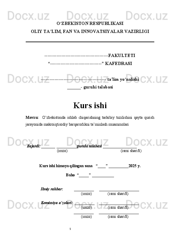 1O‘ZBEKISTON RESPUBLIKASI
OLIY TA’LIM, FAN VA INNOVATSIYALAR VAZIRLI GI
------------------------------------------FAKULTETI
“----------------------------------” KAFEDRASI
------------------------------------------- ta’lim yo‘nalishi 
______- guruhi talabasi
Kurs ishi 
Mavzu :     O’zbekistonda   ishlab   chiqarishning   tarkibiy   tuzilishini   qayta   qurish
jarayonida makroiqtisodiy barqarorlikni ta’minlash muammolari
  Bajardi: _______  ____ _____ _ guruhi talabasi  ______ ___ ________
  (imzo)                                                       (ismi sharifi)
  
Kurs ishi himoya qilingan sana     “____” __ ___ _____20 25  y.
Baho  “_____” ____ __ _____
      Ilmiy rahbar:           __________      ____________________ 
                (imzo)                (ismi sharifi)
     Komissiya a’zolari:   __________     ____________________ 
                (imzo)                  (ismi sharifi)
                                       __________      ____________________ 
                 (imzo)                  (ismi sharifi) 