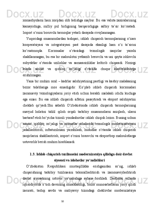 10xomashyolarni ham xorijdan olib kelishga majbur. Bu esa valuta zaxiralarining
kamayishiga,   milliy   pul   birligining   barqarorligiga   salbiy   ta’sir   ko‘rsatadi.
Import o‘rnini bosuvchi tarmoqlar yetarli darajada rivojlanmagan.
Yuqoridagi   muammolardan   tashqari,   ishlab   chiqarish   tarmoqlarining   o‘zaro
kooperatsiyasi   va   integratsiyasi   past   darajada   ekanligi   ham   o‘z   ta’sirini
ko‘rsatmoqda.   Korxonalar   o‘rtasidagi   texnologik   zanjirlar   yaxshi
shakllanmagan, bu esa bir mahsulotni yetkazib beruvchi va uni qayta ishlovchi
subyektlar   o‘rtasida   uzilishlar   va   samarasizliklar   keltirib   chiqaradi.   Hozirgi
kunda   sanoat   va   qishloq   xo‘jaligi   o‘rtasida   chuqur   klasterlashuvga
erishilmagan.
Yana bir muhim omil – kadrlar salohiyatining pastligi va kasbiy malakaning
bozor   talablariga   mos   emasligidir.   Ko‘plab   ishlab   chiqarish   korxonalari
zamonaviy   texnologiyalarni   joriy   etish   uchun   kerakli   malakali   ishchi   kuchiga
ega   emas.   Bu   esa   ishlab   chiqarish   sifatini   pasaytiradi   va   eksport   salohiyatini
cheklab   qo‘yadi.Shu   sababli   O‘zbekistonda   ishlab   chiqarish   tarmoqlarining
mavjud   holatini   tahlil   qilish   orqali   tarkibiy   muammolarni   aniqlash,   ularni
bartaraf etish bo‘yicha tizimli yondashuvlar ishlab chiqish lozim. Buning uchun
sanoat,   qishloq   xo‘jaligi   va   xizmatlar   sohalarida   texnologik   modernizatsiyani
jadallashtirish,   infratuzilmani   yaxshilash,   hududlar   o‘rtasida   ishlab   chiqarish
zanjirlarini shakllantirish, import o‘rnini bosuvchi va eksportbop mahsulotlarga
ustuvorlik berish muhim hisoblanadi.
1.3. Ishlab chiqarish tuzilmasini modernizatsiya qilishga doir davlat
siyosati va islohotlar yo‘nalishlari
O‘zbekiston   Respublikasi   mustaqillikka   erishganidan   so‘ng,   ishlab
chiqarishning   tarkibiy   tuzilmasini   takomillashtirish   va   zamonaviylashtirish
davlat   siyosatining   ustuvor   yo‘nalishiga   aylana   boshladi.   Dastlabki   yillarda
iqtisodiyotda o‘tish davrining murakkabligi, bozor munosabatlarini  joriy qilish
zarurati,   tashqi   savdo   va   moliyaviy   tizimdagi   cheklovlar   modernizatsiya 
