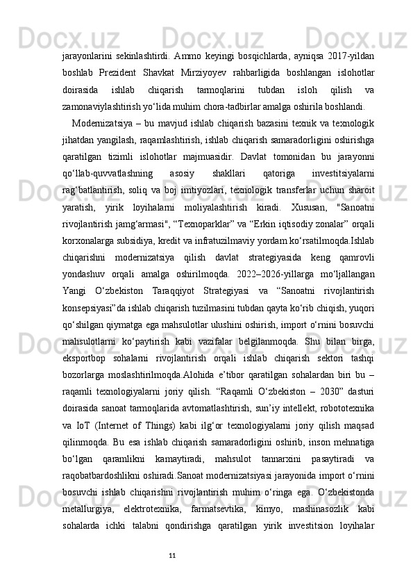 11jarayonlarini   sekinlashtirdi.   Ammo   keyingi   bosqichlarda,   ayniqsa   2017-yildan
boshlab   Prezident   Shavkat   Mirziyoyev   rahbarligida   boshlangan   islohotlar
doirasida   ishlab   chiqarish   tarmoqlarini   tubdan   isloh   qilish   va
zamonaviylashtirish yo‘lida muhim chora-tadbirlar amalga oshirila boshlandi.
Modernizatsiya   –   bu   mavjud   ishlab   chiqarish   bazasini   texnik   va   texnologik
jihatdan yangilash, raqamlashtirish, ishlab chiqarish samaradorligini oshirishga
qaratilgan   tizimli   islohotlar   majmuasidir.   Davlat   tomonidan   bu   jarayonni
qo‘llab-quvvatlashning   asosiy   shakllari   qatoriga   investitsiyalarni
rag‘batlantirish,   soliq   va   boj   imtiyozlari,   texnologik   transferlar   uchun   sharoit
yaratish,   yirik   loyihalarni   moliyalashtirish   kiradi.   Xususan,   "Sanoatni
rivojlantirish jamg‘armasi", “Texnoparklar” va “Erkin iqtisodiy zonalar” orqali
korxonalarga subsidiya, kredit va infratuzilmaviy yordam ko‘rsatilmoqda.Ishlab
chiqarishni   modernizatsiya   qilish   davlat   strategiyasida   keng   qamrovli
yondashuv   orqali   amalga   oshirilmoqda.   2022–2026-yillarga   mo‘ljallangan
Yangi   O‘zbekiston   Taraqqiyot   Strategiyasi   va   “Sanoatni   rivojlantirish
konsepsiyasi”da ishlab chiqarish tuzilmasini tubdan qayta ko‘rib chiqish, yuqori
qo‘shilgan qiymatga ega mahsulotlar ulushini oshirish, import o‘rnini bosuvchi
mahsulotlarni   ko‘paytirish   kabi   vazifalar   belgilanmoqda.   Shu   bilan   birga,
eksportbop   sohalarni   rivojlantirish   orqali   ishlab   chiqarish   sektori   tashqi
bozorlarga   moslashtirilmoqda.Alohida   e’tibor   qaratilgan   sohalardan   biri   bu   –
raqamli   texnologiyalarni   joriy   qilish.   “Raqamli   O‘zbekiston   –   2030”   dasturi
doirasida  sanoat  tarmoqlarida avtomatlashtirish, sun’iy intellekt, robototexnika
va   IoT   (Internet   of   Things)   kabi   ilg‘or   texnologiyalarni   joriy   qilish   maqsad
qilinmoqda.   Bu   esa   ishlab   chiqarish   samaradorligini   oshirib,   inson   mehnatiga
bo‘lgan   qaramlikni   kamaytiradi,   mahsulot   tannarxini   pasaytiradi   va
raqobatbardoshlikni oshiradi.Sanoat modernizatsiyasi jarayonida import o‘rnini
bosuvchi   ishlab   chiqarishni   rivojlantirish   muhim   o‘ringa   ega.   O‘zbekistonda
metallurgiya,   elektrotexnika,   farmatsevtika,   kimyo,   mashinasozlik   kabi
sohalarda   ichki   talabni   qondirishga   qaratilgan   yirik   investitsion   loyihalar 