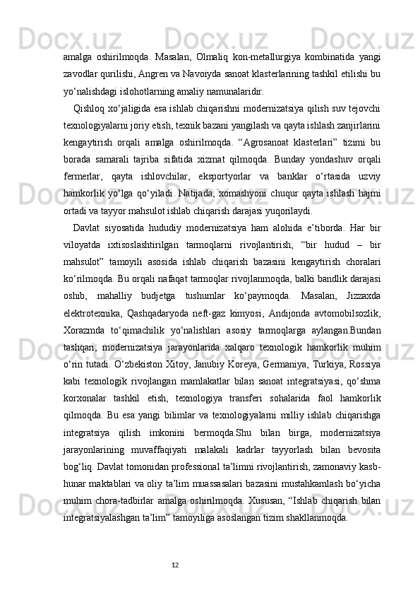 12amalga   oshirilmoqda.   Masalan,   Olmaliq   kon-metallurgiya   kombinatida   yangi
zavodlar qurilishi, Angren va Navoiyda sanoat klasterlarining tashkil etilishi bu
yo‘nalishdagi islohotlarning amaliy namunalaridir.
Qishloq xo‘jaligida esa ishlab chiqarishni modernizatsiya qilish suv tejovchi
texnologiyalarni joriy etish, texnik bazani yangilash va qayta ishlash zanjirlarini
kengaytirish   orqali   amalga   oshirilmoqda.   “Agrosanoat   klasterlari”   tizimi   bu
borada   samarali   tajriba   sifatida   xizmat   qilmoqda.   Bunday   yondashuv   orqali
fermerlar,   qayta   ishlovchilar,   eksportyorlar   va   banklar   o‘rtasida   uzviy
hamkorlik   yo‘lga   qo‘yiladi.   Natijada,   xomashyoni   chuqur   qayta   ishlash   hajmi
ortadi va tayyor mahsulot ishlab chiqarish darajasi yuqorilaydi.
Davlat   siyosatida   hududiy   modernizatsiya   ham   alohida   e’tiborda.   Har   bir
viloyatda   ixtisoslashtirilgan   tarmoqlarni   rivojlantirish,   “bir   hudud   –   bir
mahsulot”   tamoyili   asosida   ishlab   chiqarish   bazasini   kengaytirish   choralari
ko‘rilmoqda. Bu orqali nafaqat tarmoqlar rivojlanmoqda, balki bandlik darajasi
oshib,   mahalliy   budjetga   tushumlar   ko‘paymoqda.   Masalan,   Jizzaxda
elektrotexnika,   Qashqadaryoda   neft-gaz   kimyosi,   Andijonda   avtomobilsozlik,
Xorazmda   to‘qimachilik   yo‘nalishlari   asosiy   tarmoqlarga   aylangan.Bundan
tashqari,   modernizatsiya   jarayonlarida   xalqaro   texnologik   hamkorlik   muhim
o‘rin tutadi. O‘zbekiston Xitoy, Janubiy Koreya, Germaniya, Turkiya, Rossiya
kabi   texnologik   rivojlangan   mamlakatlar   bilan   sanoat   integratsiyasi,   qo‘shma
korxonalar   tashkil   etish,   texnologiya   transferi   sohalarida   faol   hamkorlik
qilmoqda.   Bu   esa   yangi   bilimlar   va   texnologiyalarni   milliy   ishlab   chiqarishga
integratsiya   qilish   imkonini   bermoqda.Shu   bilan   birga,   modernizatsiya
jarayonlarining   muvaffaqiyati   malakali   kadrlar   tayyorlash   bilan   bevosita
bog‘liq. Davlat tomonidan professional ta’limni rivojlantirish, zamonaviy kasb-
hunar maktablari va oliy ta’lim muassasalari bazasini mustahkamlash bo‘yicha
muhim   chora-tadbirlar   amalga   oshirilmoqda.   Xususan,   “Ishlab   chiqarish   bilan
integratsiyalashgan ta’lim” tamoyiliga asoslangan tizim shakllanmoqda. 
