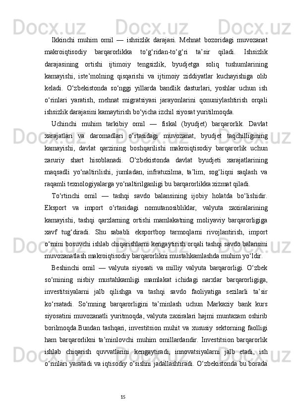 15Ikkinchi   muhim   omil   —   ishsizlik   darajasi.   Mehnat   bozoridagi   muvozanat
makroiqtisodiy   barqarorlikka   to‘g‘ridan-to‘g‘ri   ta’sir   qiladi.   Ishsizlik
darajasining   ortishi   ijtimoiy   tengsizlik,   byudjetga   soliq   tushumlarining
kamayishi,   iste’molning   qisqarishi   va   ijtimoiy   ziddiyatlar   kuchayishiga   olib
keladi.   O‘zbekistonda   so‘nggi   yillarda   bandlik   dasturlari,   yoshlar   uchun   ish
o‘rinlari   yaratish,   mehnat   migratsiyasi   jarayonlarini   qonuniylashtirish   orqali
ishsizlik darajasini kamaytirish bo‘yicha izchil siyosat yuritilmoqda.
Uchinchi   muhim   tarkibiy   omil   —   fiskal   (byudjet)   barqarorlik.   Davlat
xarajatlari   va   daromadlari   o‘rtasidagi   muvozanat,   byudjet   taqchilligining
kamayishi,   davlat   qarzining   boshqarilishi   makroiqtisodiy   barqarorlik   uchun
zaruriy   shart   hisoblanadi.   O‘zbekistonda   davlat   byudjeti   xarajatlarining
maqsadli   yo‘naltirilishi,   jumladan,   infratuzilma,   ta’lim,   sog‘liqni   saqlash   va
raqamli texnologiyalarga yo‘naltirilganligi bu barqarorlikka xizmat qiladi.
To‘rtinchi   omil   —   tashqi   savdo   balansining   ijobiy   holatda   bo‘lishidir.
Eksport   va   import   o‘rtasidagi   nomutanosibliklar,   valyuta   zaxiralarining
kamayishi,   tashqi   qarzlarning   ortishi   mamlakatning   moliyaviy   barqarorligiga
xavf   tug‘diradi.   Shu   sababli   eksportbop   tarmoqlarni   rivojlantirish,   import
o‘rnini bosuvchi ishlab chiqarishlarni kengaytirish orqali tashqi savdo balansini
muvozanatlash makroiqtisodiy barqarorlikni mustahkamlashda muhim yo‘ldir.
Beshinchi   omil   —   valyuta   siyosati   va   milliy   valyuta   barqarorligi.   O‘zbek
so‘mining   nisbiy   mustahkamligi   mamlakat   ichidagi   narxlar   barqarorligiga,
investitsiyalarni   jalb   qilishga   va   tashqi   savdo   faoliyatiga   sezilarli   ta’sir
ko‘rsatadi.   So‘mning   barqarorligini   ta’minlash   uchun   Markaziy   bank   kurs
siyosatini   muvozanatli   yuritmoqda,   valyuta   zaxiralari   hajmi   muntazam   oshirib
borilmoqda.Bundan   tashqari,   investitsion   muhit   va   xususiy   sektorning   faolligi
ham   barqarorlikni   ta’minlovchi   muhim   omillardandir.   Investitsion   barqarorlik
ishlab   chiqarish   quvvatlarini   kengaytiradi,   innovatsiyalarni   jalb   etadi,   ish
o‘rinlari yaratadi va iqtisodiy o‘sishni jadallashtiradi. O‘zbekistonda bu borada 